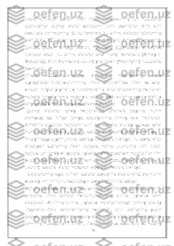 bosqichma-bosqich   davrlarni   bosib   o’tgan.   O’zbekistonning   turli   hududlarida
tadqiqotchilar   qadimgi   shahar   xarobalarini   topib   tekshirdilar.   Ko’p   sonli
arxeologik   topilmalarning   dalolat   berishicha   bu   ko’hna   shaharlar   ba’zilarining
yoshi   2   700-3000   yildan   kam   emas.   Ularga   Afrosiyob,   Ko’ktepa   (Samarqand),
Qiziltepa   (Surxon   vohasi),   Uzunqir,   Yerqo’rg’on   (Qashqadaryo   vohasi)   va
boshqalar   kiradi.   Bu   ko’hna   shaharlar   tarixi   hozirgi   Samarqand   (Afrosiyob-
Maraqanda),   Kitob-Shahrisabz   (Uzunqir)   yoki   Qarshi   (Yerqo’rg’on)   hududlarida
davorn etdi.
O’lkamiz   hududlarida   qadimgi   shaharsozlik   madaniyatining   asoslari
quyidagilardan   iborat:   »   aholinining       o’troq       dehqonchilikka     o’tishi       va     keng    
vohalar       bo’ylab   yoyilishi;   »   hunardmanchilik   ishlab   chiqarishining   rivojlanishi
natijasida  iqtisodiy  hamda madaniy  aloqalar  va  savdo-sotiqning  taraqqiy etishi;  «
tabiy-geografik hamda harbiy-strategik shart-sharoitlar.
  Qadimgi   shaharlar   -tarixiy   rivojlanishdagi   urbanistik   jarayonda   muhim
ahamiyatga   ega   bo’lgan   jamiyat   taraqqiyotining   ijtimoiy   asosi   hisoblanadi.
Ko’pchilik   tadqiqotlar   natijalarini   tahlil   etar   ekanmiz,   shunday   xulosaga   kelish
mumkinki, O’rta Osiyo hududlarida dastlabki  shaharsozlik madaniyati mil avv. II
ming yillikdayoq, ya’ni, bronza davridayoq shakllana boshlaydi. Bu davrda ishlab
chiqaruvchi   kuchlarning   o’sishi   natijasida   mehnat   unumdorligi   ortib   boradi.
Natijada   turli   tarixiy   viloyatlarda   joylashgan   yirik   mustahkam   manzilgohlar   o’rni
va   atroflarida   (Sopolli,   Jarqo’ton,   Namozgoh,   Qiziltepa,   Yerqo’rg’on,   Bandxon,
Uzunqir)    dastlabki    shahar    markazlari    shakllanib    rivojlana boshlaydi.
Ilk   shaharlarning   paydo   bo’lishi   dastlabki   davlatchilik   shakllanishida   eng   muhim
va asosiy omil bo’lib, bu ikkala jarayon uzviy bog’liq holda kechgan.
Ma’lumki, mil. avv. II ming yillikka kelib qadimgi O’zbekistonning dehqonchilik
vohalarida   o’troq   qabilalar   rivojlanib,   aholining   alohida   joylashuv   tizimi
shakllanadi.   Aholining   alohida   joylashuv   manzilgohlaridagi   ijtimoiy-iqtisodiy
o’zgarishlar-o’troq   dehqonchilikning   rivojlanishi,   aholi   zichligining   yuqori
darajasi,   hunarmandchilikning   taraqqiy  etishi,   ijtimoiy  tabaqalanish   va   boshqaruv
tizimining   murakkablashib   borishi,   o’zaro   almashinuv,   savdo-sotiq   va   madaniy
29 