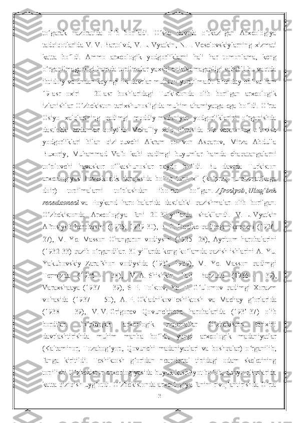 to garak   nazoratida   olib   boriladi.   O sha   davrda   o tkazilgan   Arxeologiyaʻ ʻ ʻ
tadqiqotlarida   V.   V.   Bartolvd,   V.   L.   Vyatkin,   N.   I.   Veselovskiylarning   xizmati
katta   bo ldi.   Ammo   arxeologik   yodgorliklarni   hali   har   tomonlama,   keng	
ʻ
o rganilmaganligi hamda topilmalar yaxshi aniqlanmaganligi sababli  bu vaqtda	
ʻ
ibtidoiy va undan keyingi ilk davrlar mutlaqo yoritilmadi. Shunday bo lsa ham	
ʻ
19-asr   oxiri   —   20-asr   boshlaridagi   Turkistonda   olib   borilgan   arxeologik
izlanishlar   O zbekiston   tarixshunosligida   muhim   ahamiyatga   ega   bo ldi.   O rta	
ʻ ʻ ʻ
Osiyo   xalqlarining   qadimgi   moddiy-madaniyat   yodgorliklarini   o rganishda	
ʻ
dastlabki   qadamlar   qo yildi.   Mahalliy   xalq   o rtasida   o z   vatanining   o tmish	
ʻ ʻ ʻ ʻ
yodgorliklari   bilan   qizi-quvchi   Akram   pol-von   Asqarov,   Mirza   Abdulla
Buxoriy,   Muhammad   Vafo   kabi   qadimgi   buyumlar   hamda   chaqatangalarni
to plovchi   havaskor   o lkashunoslar   paydo   bo ldi.   Bu   davrda   Turkiston	
ʻ ʻ ʻ
arxeologiyasi   havaskorlik   darajasida   bo lib   turli   xil   (ko proq   numizmatikaga	
ʻ ʻ
doir)   topilmalarni   to plashdan   ibo-rat   bo lgan.	
ʻ ʻ   Afrosiyob ,   Ulug bek	ʻ
rasadxonasi   va   Poykand   haro-balarida   dastlabki   qazishmalar   olib   borilgan.
O zbekistonda   Arxeologiya   fani   20-30-yillarda   shakllandi.   V.	
ʻ   L.   Vyatkin
Afrosiyob   harobasini   (1925;   1929-30),   B.   P.   Denike   qadimgi   Termizni   (1926-
27),   M.   Ye.   Masson   Ohangaron   vodiysini   (1925-   28),   Ayritom   harobalarini
(1932-33) qazib o rgandilar. 30-yillarda keng ko lamda qazish ishlarini  A. Yu.	
ʻ ʻ
Yakubovskiy   Zarafshon   vodiysida   (193’,   1939),   M.   Ye.   Masson   qadimgi
Termizda   (1936   —   38),   V.   A.   Shishkin   Tali   Barzuda   (1936   —   39),
Varaxshaaya   (1937   —   39),   S   P.   Tolstov,   Ya.   F.   G ulomov   qadimgi   Xorazm	
ʻ
vohasida   (1937   —   50),   A.   P.   OkladnikovTeshiktosh   va   Machay   g orlarida	
ʻ
(1938   —   39),   V.   V.   Grigorev   Qovunchitepa   harobalarida   (193’-37)   olib
bordilar.   To plangan   arxeologik   materiallar   O zbekiston   tarixini	
ʻ ʻ
davrlashtirishda   muhim   manba   bo ldi,   yangi   arxeologik   madaniyatlar	
ʻ
(Kaltaminor,   Tozabog yop,   Qovunchi   madaniyatlari   va   boshqalar)   o rganilib,	
ʻ ʻ
fanga   kiritildi.   Teshiktosh   g oridan   neandertal   tipidagi   odam   skeletining	
ʻ
topilishi O zbekiston arxeologiyasida buyuk kashfiyot bo lib, dunyo olimlarida	
ʻ ʻ
katta qiziqish uyg otdi. O zbekistonda arxeologiya fanini rivojlantirishda O rta	
ʻ ʻ ʻ
3 