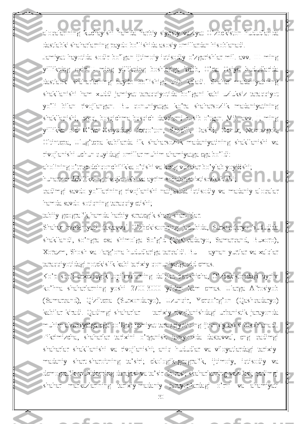 aloqalarining   kuchayishi   hamda   harbiy-siyosiy   vaziyat   O’zbekiston   hududlarida
dastlabki shaharlarning paydo bo’lishida asosiy omillardan hisoblanadi.
Jamiyat   hayotida   sodir   bo’lgan   ijtimoiy-iqtisodiy   o’zgarishlar   mil.   avv.   III   ming
yillikning   oxiri-II   ming   yillikning   boshlariga   kelib,   O’rta   Osiyo   hududlarida
dastlabki   shaharlarning   paydo   bo’lishiga   olib   keladi.   Shahar   madaniyatining
shakllanishi   ham   xuddi   jamiyat   taraqqiyotida   bo’lgani   kabi   uzluksiz   taraqqiyot
yo’li   bilan   rivojlangan.   Bu   qonuniyatga   ko’ra   shaharsozlik   madaniyatining
shakllanishi,   uzoq,   bosqichma-bosqich   davrlarni   bosib   o’tgan.   Mil.   avv.   II   ming
yillikka   oid   O’rta   Osiyodagi   Jarqo’ton,   Sopolli,   Dashli,   Gonur,   Namozgoh,
Oltintepa,   Ulug’tepa   kabilarda   ilk   shaharsozlik   madaniyatining   shakllanishi   va
rivojlanishi uchun quyidagi omillar muhim ahamiyatga ega bo’ldi:
aholining o’troq dehqonchilikka o’tishi va keng vohalar bo’ylab yoyilishi;
hunarmandchilikning rivojlanishi va ayrim sohalarga ixtisoslashishi;
qadimgi   savdo   yo’llarining   rivojlanishi   natijasida   iqtisodiy   va   madaniy   aloqalar
hamda savdo-sotiqning taraqqiy etishi;
tabiiy-geografik hamda harbiy-strategik shart-sharoitlar.
Shahar   madaniyati   dastavval   O’zbekistonning   janubida,   Surxondaryo   hududida
shakllandi,   so’ngra   esa   shimolga   So’g’d   (Qashqadaryo,   Samarqand,   Buxoro),
Х orazm,  Shosh  va  Farg’ona hududlariga  tarqaldi.  Bu  — aynan  yurtlar   va xalqlar
taraqqiyotidagi notekislik kabi tarixiy qonuniyatga zid emas.
Ko’p   sonli   arxeologik   topilmalarning   dalolat   berishicha,   O’zbekistondagi   ayrim
ko’hna   shaharlarning   yoshi   2700-3000   yildan   kam   emas.   Ularga   Afrosiyob
(Samarqand),   Qiziltepa   (Surxondaryo),   Uzunqir,   Yerqo’rg’on   (Qashqadaryo)
kabilar   kiradi.   Qadimgi   shaharlar   —   tarixiy   rivojlanishdagi   urbanistik   jarayonda
muhim ahamiyatga ega bo’lgan jamiyat taraqqiyotining ijtimoiy asosi hisoblanadi.
Fikrimizcha,   shaharlar   tarixini   o’rganish   jarayonida   dastavval,   eng   qadimgi
shaharlar   shakllanishi   va   rivojlanishi;   aniq   hududlar   va   viloyatlardagi   tarixiy-
madaniy   shart-sharoitning   ta’siri;   ekologik-geografik,   ijtimoiy,   iqtisodiy   va
demografik muhitlarning darajasi va ta’sir doirasi; shaharlarning vazifasi; qadimgi
shahar   markazlarining   tarixiy-madaniy   jarayonlardagi   o’rni   va   ahamiyati
30 