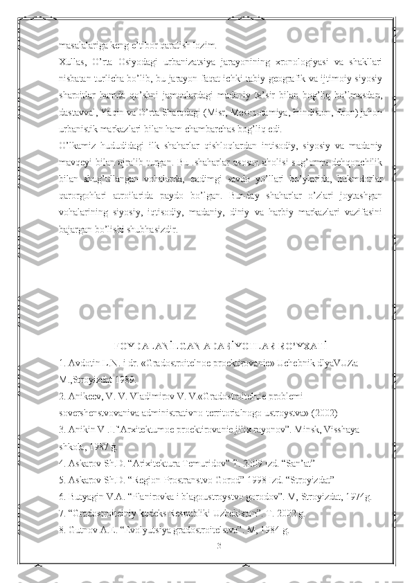 masalalariga keng e’tibor qaratish lozim.
Х ullas,   O’rta   Osiyodagi   urbanizatsiya   jarayonining   xronologiyasi   va   shakllari
nisbatan turlicha bo’lib, bu jarayon faqat ichki tabiy-geografik va ijtimoiy-siyosiy
sharoitlar   hamda   qo’shni   jamoalardagi   madaniy   ta’sir   bilan   bog’liq   bo’lmasdan,
dastavval, Yaqin va O’rta Sharqdagi (Misr, Mesopotamiya, Hindiston, Eron) jahon
urbanistik markazlari bilan ham chambarchas bog’liq edi.
O’lkamiz   hududidagi   ilk   shaharlar   qishloqlardan   intisodiy,   siyosiy   va   madaniy
mavqeyi  bilan  ajralib turgan. Bu  .shaharlar   asosan   aholisi   sug’orma  dehqonchilik
bilan   shug’ullangan   vohalarda,   qadimgi   savdo   yo’llari   bo’ylarida,   hukmdorlar
qarorgohlari   atroilarida   paydo   bo’lgan.   Bunday   shaharlar   o’zlari   joytashgan
vohalarining   siyosiy,   iqtisodiy,   madaniy,   diniy   va   harbiy   markazlari   vazifasini
bajargan bo’lishi shubhasizdir.
FOYDALANİLGAN ADABİYOTLAR RO’YXATİ
1. Avdotin L.N. i dr. «Gradostroitelnoe proektirovanie» Uchebnik dlyaVUZa 
М.,Stroyizdat 1989.
2. Anikeev, V. V. Vladimirov V. V.«Gradostroitelnie problemi 
sovershenstvovaniva administrativno-territorialnogo ustroystva» (2002) 
3. Anikin V .I.'‘Arxitektumoe proektirovanie jilix rayonov”. Minsk, Visshaya 
shkola, 1987 g.
4. Askarov Sh.D. “Arixitektura Temuridov” T. 2009 Izd. “San’at” 
5. Askarov Sh.D. “Region-Prostranstvo-Gorod” 1998 Izd. “Stroyizdat” 
6. Butyagin V.A. “Planirovka i blagoustroystvo gorodov”. M, Stroyizdat, 1974g.
7. “Gradostroitelniy kodeks Respubliki Uzbekistan”. T. 2002 g. 
8. Gutnov A.E. “Evolyutsiya gradostroitelstva”. M, 1984 g. 
31 