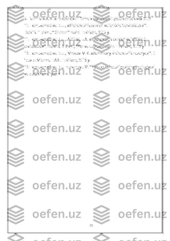 9. Ikonnikov A.V. «Prostranstvo i forma v arxitekture i gradostroitelstve» 2006 
10. Isamuxamedova D.U., «Shaharsozlik asoslari va landshaft arxitekturasi”. 
Darslik. 1-qism., “Choipon” nashr. Toshkent, 2009 y. 
11. Isamuxamedova D.U., Adilova L.A. «Shaharsozlik asoslari va landshaft 
arxitekturasi”. Darslik. 2-qism., “Fan va turmush” nashr. Toshkent, 2012 у
12. Isamuxamedova D.U., Mirzaev M.K. «Zamonaviy shaharsozlik nazariyasi”. 0 
‘quv qoMlanma. TASI.Toshkent, 2015 y. 
13. Isamuxamedova D.U Burxonov J.V. “Yer osti infratuzilmasining tipologiyasi 
va qurilish amaliyoti  “
32 