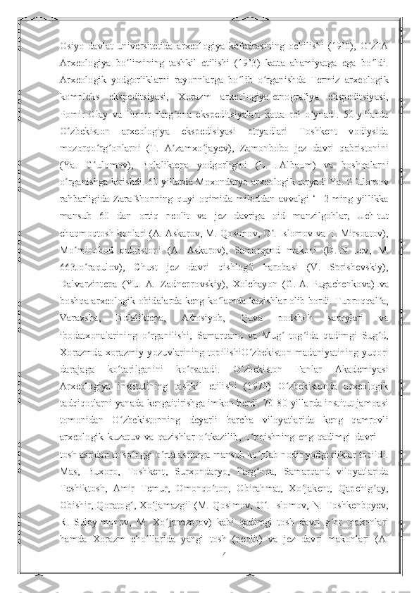 Osiyo   davlat   universitetida   arxeologiya   kafedrasining   ochilishi   (19’0),   O zFAʻ
Arxeologiya   bo limining   tashkil   etilishi   (19’3)   katta   ahamiyatga   ega   bo ldi.	
ʻ ʻ
Arxeologik   yodgorliklarni   rayonnlarga   bo lib   o rganishda   Termiz   arxeologik	
ʻ ʻ
kompleks   ekspeditsiyasi,   Xorazm   arxeologiya-etnografiya   ekspeditsiyasi,
Pomir-Olay   va   Pomir-Farg ona   ekspeditsiyalari   katta   rol   o ynadi.   50-yillarda	
ʻ ʻ
O zbekiston   arxeologiya   ekspedisiyasi   otryadlari   Toshkent   vodiysida	
ʻ
mozorqo rg onlarni   (T.   A zamxo jayev),   Zamonbobo   jez   davri   qabristonini	
ʻ ʻ ʼ ʻ
(Ya.   G ulomov),   Bolaliktepa   yodgorligini   (L.
ʻ   I.   Albaum)   va   boshqalarni
o rganishga kirishdi. 60-yillarda Moxondaryo arxeologik otryadi Ya. G ulomov	
ʻ ʻ
rahbarligida   Zarafshonning   quyi   oqimida   miloddan   avvalgi   ‘-   2-ming   yillikka
mansub   60   dan   ortiq   neolit   va   jez   davriga   oid   manzilgohlar,   Uch-tut
chaqmoqtosh konlari (A. Askarov, M. Qosimov, O . Islomov va T. Mirsoatov),	
ʻ
Mo minobod   qabristoni   (A.   Askarov),   Samarqand   makoni   (D.	
ʻ   N.   Lev,   M.
663Jo raqulov),   Chust   jez   davri   qishlog i   harobasi   (V.   Sprishevskiy),	
ʻ ʻ
Dalvarzintepa   (Yu.   A.   Zadneprovskiy),   Xolchayon   (G.   A.   Pugachenkova)   va
boshqa arxeologik obidalarda keng ko lamda kazishlar olib bordi. Tuproqqal a,	
ʻ ʼ
Varaxsha,   Bolaliktepa,   Afrosiyob,   Quva   podshoh   saroylari   va
ibodatxonalarining   o rganilishi,   Samarqand   va   Mug   tog ida   qadimgi   Sug d,	
ʻ ʻ ʻ ʻ
Xorazmda  xorazmiy   yozuvlarining  topilishiO zbekiston  madaniyatining  yuqori	
ʻ
darajaga   ko tarilganini   ko rsatadi.   O zbekiston   Fanlar   Akademiyasi	
ʻ ʻ ʻ
Arxeologiya   institutining   tashkil   etilishi   (1970)   O zbekistonda   arxeologik	
ʻ
tadqiqotlarni yanada kengaitirishga imkon berdi. 70-80-yillarda institut jamoasi
tomonidan   O zbekistonning   deyarli   barcha   viloyatlarida   keng   qamrovli	
ʻ
arxeologik   kuzatuv   va   qazishlar   o tkazilib,   o tmishning   eng   qadimgi   davri	
ʻ ʻ   —
tosh asridan to so nggi o rta asrlarga mansub ko plab nodir yodgorliklar topildi.	
ʻ ʻ ʻ
Mas,   Buxoro,   Toshkent,   Surxondaryo,   Farg ona,   Samarqand   viloyatlarida	
ʻ
Teshiktosh,   Amir   Temur,   Omonqo ton,   Obirahmat,   Xo jakent,   Qapchig ay,	
ʻ ʻ ʻ
Obishir,   Qoratog ,   Xo jamazgil   (M.   Qosimov,   O .   Islomov,   N.   Toshkenboyev,	
ʻ ʻ ʻ
R.   Sulay-monov,   M.   Xo janazarov)   kabi   qadimgi   tosh   davri   g or   makonlari	
ʻ ʻ
hamda   Xorazm   cho llarida   yangi   tosh   (neolit)   va   jez   davri   makonlari   (A.	
ʻ
4 