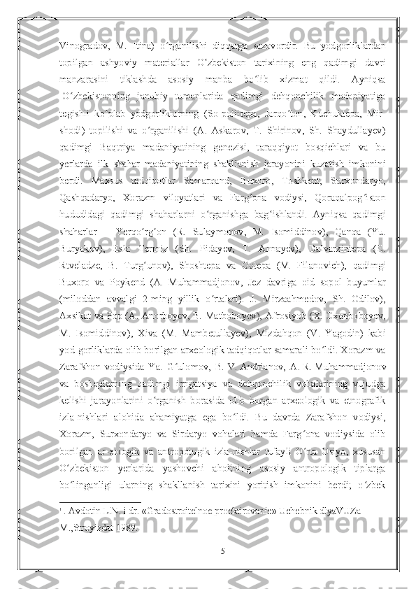 Vinogradov,   M.   Itina)   o rganilishi   diqqatga   sazovordir.   Bu   yodgorliklardanʻ
topilgan   ashyoviy   materiallar   O zbekiston   tarixining   eng   qadimgi   davri	
ʻ
manzarasini   tiklashda   asosiy   manba   bo lib   xizmat   qildi.   Ayniqsa	
ʻ
1
O zbekistonning   janubiy   tumanlarida   qadimgi   dehqonchilik   madaniyatiga	
ʻ
tegishli   ko plab   yodgorliklarning   (So-pollitepa,   Jarqo ton,   Kuchuktepa,   Mir-	
ʻ ʻ
shodi)   topilishi   va   o rganilishi   (A.   Askarov,   T.   Shirinov,   Sh.   Shaydullayev)	
ʻ
qadimgi   Baqtriya   madaniyatining   genezisi,   taraqqiyot   bosqichlari   va   bu
yerlarda   ilk   shahar   madaniyatining   shakllanish   jarayonini   kuzatish   imkonini
berdi.   Maxsus   tadqiqotlar   Samarqand,   Buxoro,   Toshkent,   Surxondaryo,
Qashqadaryo,   Xorazm   viloyatlari   va   Farg ona   vodiysi,   Qoraqalpog iston	
ʻ ʻ
hududidagi   qadimgi   shaharlarni   o rganishga   bag ishlandi.   Ayniqsa   qadimgi	
ʻ ʻ
shaharlar   —   Yerqo rg on   (R.   Sulaymonov,   M.   Isomiddinov),   Qanqa   (Yu.	
ʻ ʻ
Buryakov),   Eski   Termiz   (Sh.   Pidayev,   T.   Annayev),   Dalvarzintepa   (E.
Rtveladze,   B.   Turg unov),   Shoshtepa   va   Oqtepa   (M.   Filanovich),   qadimgi
ʻ
Buxoro   va   Poykend   (A.   Muhammadjonov,   Jez   davriga   oid   sopol   buyumlar
(miloddan   avvalgi   2-ming   yillik   o rtalari).   J.   Mirzaahmedov,   Sh.   Odilov),	
ʻ
Axsikat va Pop (A. Anorboyev, B. Matboboyev), Afrosiyob (X. Oxunboboyev,
M.   Isomiddinov),   Xiva   (M.   Mambetullayev),   Mizdahqon   (V.   Yagodin)   kabi
yod-gorliklarda olib borilgan arxeologik tadqiqotlar samarali bo ldi. Xorazm va	
ʻ
Zarafshon   vodiysida   Ya.   G ulomov,   B.	
ʻ   V.   Andrianov,   A.   R.   Muhammadjonov
va   boshqalarning   qadimgi   irrigatsiya   va   dehqonchilik   vohalarining   vujudga
kelishi   jarayonlarini   o rganish   borasida   olib   borgan   arxeologik   va   etnografik	
ʻ
izla-nishlari   alohida   ahamiyatga   ega   bo ldi.   Bu   davrda   Zarafshon   vodiysi,	
ʻ
Xorazm,   Surxondaryo   va   Sirdaryo   vohalari   hamda   Farg ona   vodiysida   olib	
ʻ
borilgan   ar-eologik   va   antropologik   izla-nishlar   tufayli   O rta   Osiyo,   xususan
ʻ
O zbekiston   yerlarida   yashovchi   aholining   asosiy   antropologik   tiplarga	
ʻ
bo linganligi   ularning   shakllanish   tarixini   yoritish   imkonini   berdi;   o zbek
ʻ ʻ
1
  . Avdotin L.N. i dr. «Gradostroitelnoe proektirovanie» Uchebnik dlyaVUZa 
М.,Stroyizdat 1989.
5 