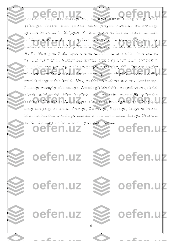 etnosining   o ziga   xos   xususiyatlari,   tub   etnik   elementlarning   ularga   kelibʻ
qo shilgan   etnoslar   bilan   qorishib   ketish   jarayoni   kuzatildi.   Bu   masalaga	
ʻ
oydinlik   kiritishda   T.   Xo jayov,   K.   Shoniyozov   va   boshqa   hissasi   salmoqli	
ʻ
bo ldi.   Shu   asnoda   A.   fanining   turli   davr   va   yo nalishlari   bo yicha   il-miy	
ʻ ʻ ʻ
maktablar   tarkib  toddi.  Ularga  Ya.   G ulomov,  S.	
ʻ   P.   Tolstov,  A.   P.   Okladnikov,
M.   Ye.   Massoy   va   G.   A.   Pugachenkova   kabi   olimlar   asos   soldi.   Yirik   asar   va
risolalar   nashr   etildi.   Mustamlaka   davrida   O rta   Osiyo,   jumladan   O zbekiston	
ʻ ʻ
hududidan   topil-gan   eng   nodir   arxeologik   topilmalar,   66’qo lyozma   asarlar	
ʻ
talon-toroj   etilib   Moskva,   Sankt-Peterburg,   shuningdek   boshqa   xorijiy
mamlakatlarga   tashib   ketildi.   Mas,   mashhur   Amudaryo   xazi-nasi   Londondagi
Britaniya muzeyiga olib ketilgan. Arxeologik izlanishlar maqsadi va natijalarini
o zbek   xalqi   tarixi   bilan   bog lash   tom   ma noda   mustaqillik   yillaridan	
ʻ ʻ ʼ
boshlandi. O zbekiston Arxeologiyasi o z tadkiqotlarining samarasi bilan jahon	
ʻ ʻ
ilmiy   darajasiga   ko tarildi.   Fransiya,   Germaniya,   Yaponiya,   Italiya   va   Polsha	
ʻ
bilan   hamkorlikda   arxeologik   tadqiqotlar   olib   borilmoqda.   Rossiya   (Moskva,
Sankt-Peterburg) olimlari bilan ilmiy aloqalar mavjud.
6 