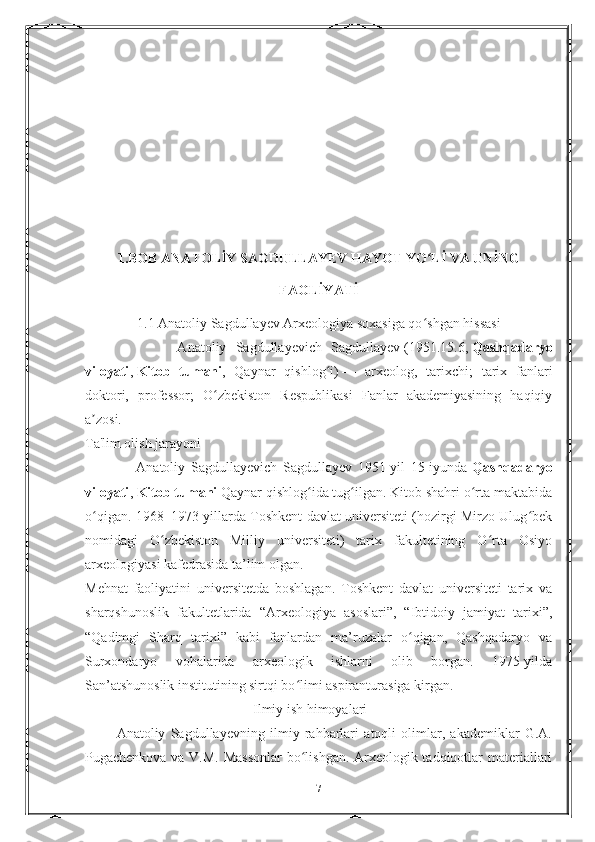 1.BOB ANATOLİY SAGDULLAYEV HAYOT YO Lİ VA UNİNGʻ
FAOLİYATİ
1.1 Anatoliy Sagdullayev Arxeologiya soxasiga qo shgan hissasi
ʻ
                    Anatoliy   Sagdullayevich   Sagdullayev   (1951.15.6,   Qashqadaryo
viloyati ,   Kitob   tumani ,   Qaynar   qishlog i)	
ʻ   —   arxeolog,   tarixchi;   tarix   fanlari
doktori,   professor;   O zbekiston   Respublikasi   Fanlar   akademiyasining   haqiqiy	
ʻ
a zosi.	
ʼ
Ta'lim olish jarayoni
                  Anatoliy   Sagdullayevich   Sagdullayev   1951-yil   15-iyunda   Qashqadaryo
viloyati ,   Kitob tumani   Qaynar qishlog ida tug ilgan. Kitob shahri o rta maktabida	
ʻ ʻ ʻ
o qigan. 1968–1973-yillarda Toshkent davlat universiteti (hozirgi Mirzo Ulug bek	
ʻ ʻ
nomidagi   O zbekiston   Milliy   universiteti)   tarix   fakultetining   O rta   Osiyo	
ʻ ʻ
arxeologiyasi kafedrasida ta’lim olgan.
Mehnat   faoliyatini   universitetda   boshlagan.   Toshkent   davlat   universiteti   tarix   va
sharqshunoslik   fakultetlarida   “Arxeologiya   asoslari”,   “Ibtidoiy   jamiyat   tarixi”,
“Qadimgi   Sharq   tarixi”   kabi   fanlardan   ma’ruzalar   o qigan,   Qashqadaryo   va	
ʻ
Surxondaryo   vohalarida   arxeologik   ishlarni   olib   borgan.   1975-yilda
San’atshunoslik institutining sirtqi bo limi aspiranturasiga kirgan.	
ʻ
                                                Ilmiy ish himoyalari
            Anatoliy   Sagdullayevning   ilmiy   rahbarlari   atoqli   olimlar,   akademiklar   G.A.
Pugachenkova va V.M. Massonlar  bo lishgan. Arxeologik tadqiqotlar materiallari
ʻ
7 