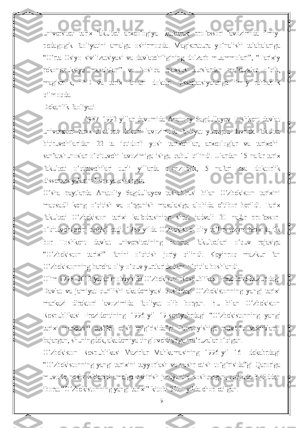 universiteti   tarix   fakulteti   arxeologiya     kafedrasi   professori   lavozimida   ilmiy-
pedagogik   faoliyatini   amalga   oshirmoqda.   Magistratura   yo nalishi   talabalarigaʻ
“O rta   Osiyo   sivilizatsiyasi   va   davlatchiligining   dolzarb   muammolari”,   “Tarixiy	
ʻ
rekonstruksiya   masalalari”   va   boshqa   maxsus   kurslardan   ma’ruzalar   o qib,	
ʻ
magistrlik,   PhD   va   tarix   fanlari   doktori   dissertatsiyalariga   ilmiy   rahbarlik
qilmoqda.
Dekanlik faoliyati
                              1987–1992-yillar   davomida   Anatoliy   Sagdullayev   Toshkent   davlat
universiteti   tarix   fakulteti   dekani   lavozimida   faoliyat   yuritgan   davrida   fakultet
bitiruvchilaridan   22   ta   iqtidorli   yosh   tarixchilar,   arxeologlar   va   tarixchi-
san’atshunoslar   o qituvchi   lavozimiga   ishga   qabul   qilindi.   Ulardan   15   nafar   tarix	
ʻ
fakulteti   o qituvchilari   turli   yillarda   nomzodlik,   5   nafari   esa   doktorlik	
ʻ
dissertatsiyalarini himoya qilishgan.
O sha   paytlarda   Anatoliy   Sagdullayev   tashabbusi   bilan   O zbekiston   tarixini	
ʻ ʻ
maqsadli   keng   o qitish   va   o rganish   masalasiga   alohida   e’tibor   berildi.   Tarix	
ʻ ʻ
fakulteti   O zbekiston   tarixi   kafedrasining   shtat   jadvali   20   nafar   professor-	
ʻ
o qituvchilarini  tashkil  etdi. 1989-yilda O zbekiston  oliy ta’lim  tizimi  tarixida ilk	
ʻ ʻ
bor   Toshkent   davlat   universitetining   barcha   fakultetlari   o quv   rejasiga	
ʻ
“O zbekiston   tarixi”   fanini   o qitish   joriy   qilindi.   Keyinroq   mazkur   fan	
ʻ ʻ
O zbekistonning barcha oliy o quv yurtlarida ham o qitila boshlandi.
ʻ ʻ ʻ
Olim 1998–2012-yillar mobaynida O zbekiston Respublikasi Prezidenti huzuridagi	
ʻ
Davlat   va   jamiyat   qurilishi   akademiyasi   qoshidagi   O zbekistonning   yangi   tarixi	
ʻ
markazi   direktori   lavozimida   faoliyat   olib   borgan.   Bu   bilan   O zbekiston	
ʻ
Respublikasi   Prezidentining   1996-yil   19-sentyabrdagi   “O zbekistonning   yangi	
ʻ
tarixi   markazini   tashkil   etish   to g risida”gi   Farmoyishiga   muvofiq   vazifalarni	
ʻ ʻ
bajargan, shuningdek, akademiya tinglovchilariga ma’ruzalar o qigan.	
ʻ
O zbekiston   Respublikasi   Vazirlar   Mahkamasining   1996-yil   16-   dekabrdagi	
ʻ
“O zbekistonning   yangi   tarixini   tayyorlash   va   nashr   etish   to g risida”gi   Qaroriga
ʻ ʻ ʻ
muvofiq nashr  ishlarini  amalga  oshirish jarayonini  boshqargan, natijada 3 jilddan
iborat “O zbekistonning yangi tarixi” kitobi 2000-yilda chop etilgan.	
ʻ
9 
