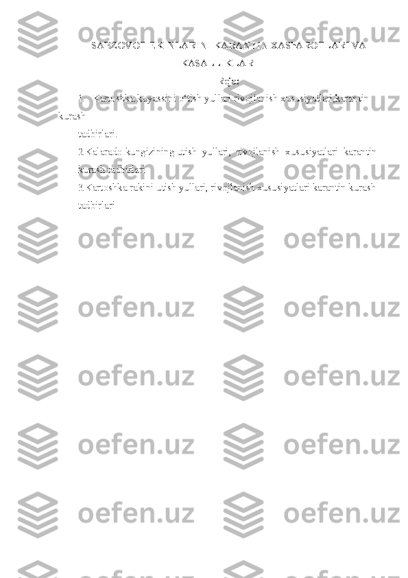 SABZOVOT EKINLARINI KARANTI N   XAShAROTLARI VA
KASALLIKLARI
Reja:
1. Kartoshka kuyassini  o‘ tish yullari rivojlanish xususiyatlari,karantin 
kurash
tadbirlari.
2. Kalarado kungizining utish  yullari,  rivojlanish  xususiyatlari  karantin
kurash tadbirlari
3. Kartoshka rakini utish yullari, rivojlanish xususiyatlari karantin kurash
tadbirlari 