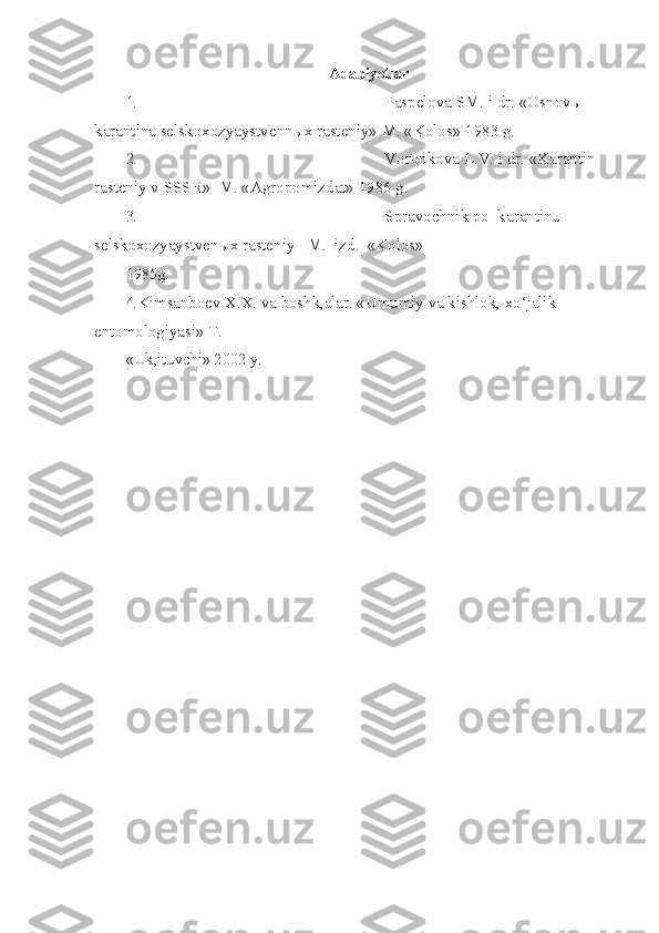 Adabiyotlar
1. Paspelova SM. i dr. «Osnov ы  
karantina selskoxozyaystvenn ы x rasteniy» M. «Kolos» 1983 g.
2. Voronkova L.V. i dr. «Karantin 
rasteniy v SSSR»  M. «Agropomizdat» 1986 g.
3. Spravochnik po  karantinu 
selskoxozyaystven ы x rasteniy   M.   izd.  «Kolos»
1985g.
4. Kimsanboev X.X. va boshk,alar. «Umumiy va kishlok, x o‘ jalik 
entomologiyasi» T.
«Uk,ituvchi» 2002 y. 