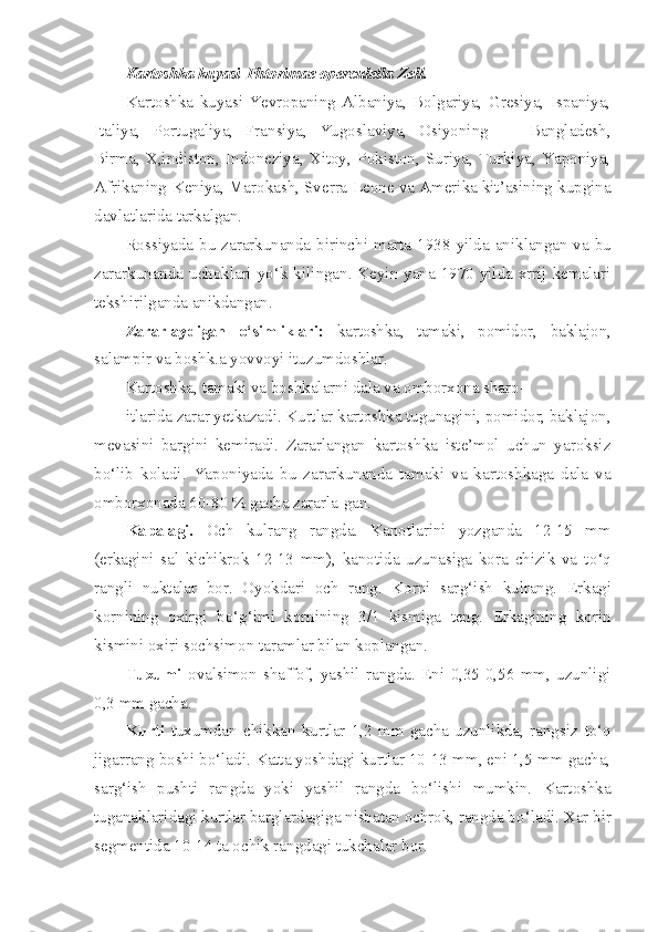 Kartoshka kuyasi- Phtorimae   operculella   Zell .
Kartoshka   kuyasi   Yevropaning   Albaniya,   Bolgariya,   Gresiya,   Ispaniya,
Italiya,   Portugaliya,   Fransiya,   Yugoslaviya,   Osiyoning   —   Bangladesh,
Birma,   X,indiston,   Indoneziya,   Xitoy,   Pokiston,   Suriya,   Turkiya,   Yaponiya,
Afrikaning-Keniya, Marokash, Sverra-Leone va Amerika kit’asining kupgina
davlatlarida tarkalgan.
Rossiyada bu zararkunanda birinchi marta 1938 - yilda anik l angan va bu
zararkunanda uchok l ari y o‘ k k ili ngan. Keyin yana 1970 yilda xrrij kemalari
tekshirilganda anikdangan.
Zararlaydigan   o‘simliklari:   kartoshka,   tamaki,   pomidor,   baklajon,
salampir va boshk.a yovvoyi ituzumdoshlar.
Kartoshka, tamaki va boshkalarni dala va omborxona sharo-
itlarida zarar yetkazadi. Kurtlar kartoshka tugunagini, pomidor, baklajon,
mevasini   bargini   kemiradi.   Zararlangan   kartoshka   iste’mol   uchun   yaroksiz
b o‘ lib   k o ladi.   Yaponiyada   bu   zararkunanda   tamaki   va   kartoshkaga   dala   va
omborxonada 60-80 % gacha zararla-gan.
Ka p alagi.   Och   kulrang   rangda.   Kanotlarini   yozganda   12-15   mm
(erkagini   sal   kichikrok   12-13   mm),   kanotida   uzunasiga   kora   chizik   va   t o‘q
rangli   nuktalar   bor.   Oyokdari   och   rang.   Korni   sar g‘i sh   kulrang.   Erkagi
kornining   oxirgi   b o‘g‘ imi   kornining   3/1   kismiga   teng.   Erkagining   korin
kismini oxiri sochsimon taramlar bilan koplangan.
Tuxumi   ovalsimon   shaffof,   yashil   rangda.   Eni   0,35-0,56   mm,   uzunligi
0,3 mm gacha.
K u rti   tuxumdan   chikkan   kurtlar   1,2   mm   gacha   uzunlikda,   rang siz   t o‘q
jigarrang boshi b o‘ ladi. Katta yoshdagi kurtlar 10-13 mm, eni 1,5 mm gacha,
sar g‘ ish   pushti   rangda   yoki   yashil   rangda   b o‘ lishi   mumkin.   Kartoshka
tuganaklaridagi kurtlar barglardagiga nisbatan ochrok, rangda b o‘ ladi. Xar bir
segmentida 10-14 ta ochik rangdagi tukchalar bor. 