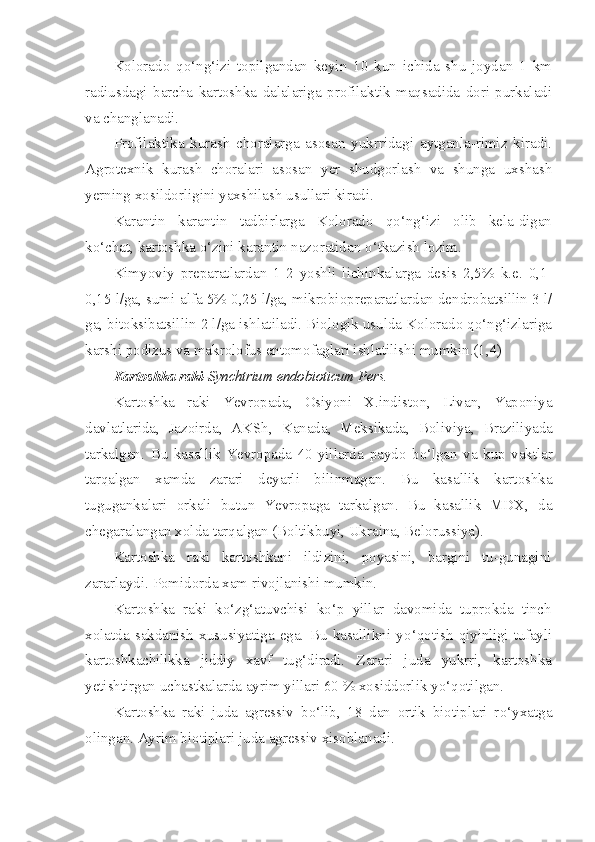 Kolorado   qo‘ng‘izi   topilgandan   keyin   10   kun   ichida   shu   joydan   1   km
radiusdagi   barcha   kartoshka   dalalariga   profilaktik   maqsadida   dori   purkaladi
va changlanadi.
Profilaktika   kurash   choralarga   asosan   yukrridagi   aytganla-rimiz   kiradi.
Agrotexnik   kurash   choralari   asosan   yer   shudgorlash   va   shunga   uxshash
yerning x os ildorligini yaxshilash usullari ki radi.
Karantin   karantin   tadbirlarga   Kolorado   qo‘ng‘izi   olib   kela-digan
k o‘ chat, kartoshka  o‘ zini karantin nazoratidan  o‘ tkazish lo zim.
Kimyoviy   preparatlardan   1-2   yoshli   lichinkalarga   desis   2,5%   k.e.   0,1-
0,15 l/ga, sumi-alfa 5% 0,25 l/ga, mikrobiopreparatlardan dendrobatsillin 3 l/
ga, bitoksibatsillin 2 l/ga ishlatiladi. Biologik usulda Kolorado qo‘ng‘izlariga
karshi podizus va makrolofus entomofaglari ishlatilishi mumkin.(1,4) 
Kartoshka   raki -Synchtrium endobioticum Pers.
Kartoshka   raki   Yevropada,   Osiyoni   X.indiston,   Livan,   Yaponiya
davlatlarida,   Jazoirda,   AKSh,   Kanada,   Meksikada,   Boli viya,   Braziliyada
tarkalgan.   Bu   kasallik   Yevropada   40-yillarda   paydo   b o‘ lgan   va   kup   vaktlar
tar q algan   xamda   zarari   deyarli   bi linmagan.   Bu   kasallik   kartoshka
tugugankalari   orkali   butun   Yevropaga   tarkalgan.   Bu   kasallik   MDX,   da
chegaralangan xolda tar q algan (Boltikbuyi, Ukraina, Belorussiya).
Kartoshka   raki   kartoshkani   ildizini,   poyasini,   bargini   tu-gunagini
zararlaydi. Pomidorda xam rivojlanishi mumkin.
Kartoshka   raki   k o‘zg‘ atuvchisi   k o‘ p   yillar   davomida   tuprokda   tinch
xolatda   sakdanish   xususiyatiga   ega.   Bu   kasallikni   y o‘qo tish   q iyinligi tufayli
kartoshkachilikka   jiddiy   xavf   tu g‘ diradi.   Zarari   juda   yukrri,   kartoshka
yetishtirgan uchastkalarda ayrim yillari 60 % xosiddorlik y o‘q otilgan.
Kartoshka   raki   juda   agressiv   b o‘ lib,   18   dan   ortik   biotiplari   r o‘ yxatga
olingan. Ayrim biotiplari juda agressiv  x isoblanadi. 