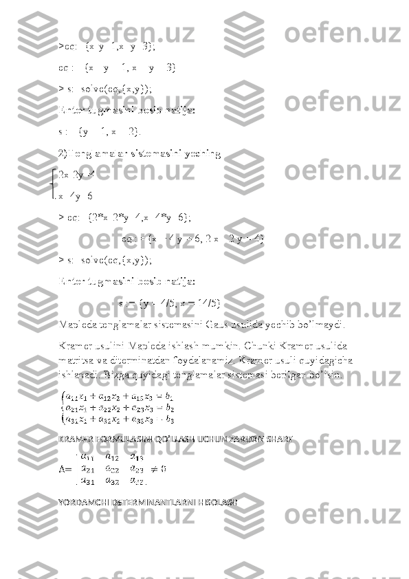 >eq:={x-y=1,x+y=3};
eq := {x - y = 1, x + y = 3}
> s:=solve(eq,{x,y}); 
Enter tugmasini bosib natija:
s := {y = 1, x = 2}.
2)Tenglamalar sistemasini yeching
2x-2y=4
x+4y=6
> eq:={2*x-2*y=4,x+4*y=6};
                       eq := {x + 4 y = 6, 2 x - 2 y = 4}
> s:=solve(eq,{x,y});
Enter tugmasini bosib natija:
                      s := {y = 4/5, x = 14/5}
Mapleda tenglamalar sistemasini Gaus usulida yechib bo’lmaydi.
Kramer usulini Mapleda ishlash mumkin. Chunki Kramer usulida 
matritsa va diterminatdan foydalanamiz. Kramer usuli quyidagicha 
ishlanadi. Bizga quyidagi tenglamalar sistemasi berilgan bo’lsin.
KRAMER FORMULASINI QO’LLASH UCHUN ZARURIY SHART
YORDAMCHI DETERMINANTLARNI HISOLASH 
