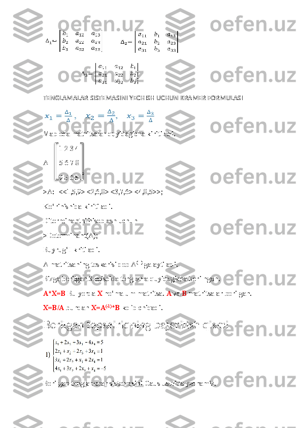TENGLAMALAR SISTEMASINI YECHISH UCHUN KRAMER FORMULASI
Mapleda matritsalar quyidagicha kiritiladi.
         1 2 3 4
A=    5 6 7 8
         9 8 6 5
>A:=<<1,5,9>|<2,6,8>|<3,7,6>|<4,8,5>>;
Ko’rinishida kiritiladi.
Diterminantni hisoblash uchun 
>Determinant(A);
Buyrug’I kritiladi.
A matritsaning teskarisi deb A (-1)
 ga aytiladi.
Bizga berilgan 3-misolda tenglama quyidagicha berilhgan.
A*X=B  Bu yerda  X  no’malum matritsa.  A  va  B  matritsalar berilgan.
X=B/A  bundan  X=A (-1)
*B  kelib chiqadi.
Berilgan topshiriqning bajarilish qismi
Berilgan tenglamalar sistemasini Gaus usulida yechamiz.   
