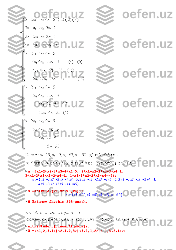 x
1 +2x
2 +3x
3 -4x
4 =5   (-2) (-3) (-4)
2x
1 +x
2 +2x
3 +3x
4 =1
3x
1 +2x
2 +x
3 +2x
4 =1
4x
1 +3x
2 +2x
3 +x
4 =-5
x
1 +2x
2 +3x
3 -4x
4 =5
     -3x
2 -4x
3 +11x
4 =-9         (4)    (5)
      -4x
2 -8x
3 +14x
4 =-14     (-3)
      -5x
2 -10x
3 +17x
4 =-25             (-3)
x
1 +2x
2 +3x
3 -4x
4 =5
     -3x
2 -4x
3 +11x
4 =-9
             8x
3 +2x
4 =6      (-5)
             10x
3 +4x
4 =30   (4)
x
1 +2x
2 +3x
3 -4x
4 =5
     -3x
2 -4x
3 +11x
4 =-9
             8x
3 +2x
4 =6      
                     6x
4 =90
Bundan  x
4 =15, x
3 =-3, x
2 =62, x
1 =-50  ligi kelib chiqadi.    
Berilgan tenglamalar sistemasini Maple dasturida yechamiz. 
>  a:={x1+2*x2+3*x3-4*x4=5, 2*x1+x2+2*x3+3*x4=1, 
3*x1+2*x2+x3+2*x4=1, 4*x1+3*x2+2*x3+x4=-5};
a   x1 2 x2 3 x3 4 x4 5   2 x1 x2 2 x3 3 x4 1   3 x1 2 x2 x3 2 x4 1, , ,{ := 
  4 x1 3 x2 2 x3 x4 -5 }
>  s:=solve(a,{x1,x2,x3,x4}); := s	{	}	,	,	,		x1	-50		x2	62		x3	-3		x4	15
>  # Axtamov Javohir 203-guruh.
Endi Kramer usulida yechamiz.
KRAMER FORMULASINI QO’LLASH UCHUN ZARURIY SHART
>  with(Student[LinearAlgebra]):
>  A:=<<1,2,3,4>|<2,1,2,3>|<3,2,1,2>|<-4,3,2,1>>;     
