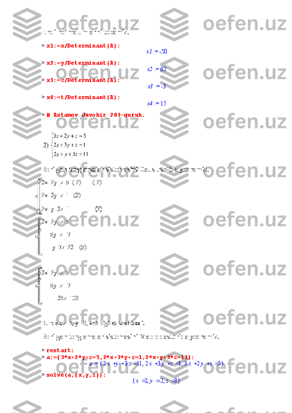 Endi no’malumlarni topamiz.
>  x1:=x/Determinant(A); := 	x1	-50
>  x2:=y/Determinant(A);	
 := 	x2	62
>  x3:=z/Determinant(A);	
 := 	x3	-3
>  x4:=t/Determinant(A);	
 := 	x4	15
>  # Axtamov Javohir 203-guruh.
Berilgan tenglamalar sistemasini Gaus usulida yechamiz.
3x+2y+z=5  (-2)        (-2)
2x+3y+z=1   (3)
2x+y+3z=11              (3)        
3x+2y+z=5
        5y+z=-7
      -y+7z=23    (5)
3x+2y+z=5
        5y+z=-7
           36z=108
Bundan  z=3, y=-2, x=2   ligi kelib chiqadi.
Berilgan tenglamalar sistemasini Maple dasturida yechamiz.
>  restart;
>  a:={3*x+2*y+z=5,2*x+3*y+z=1,2*x+y+3*z=11};	
 := a	{	}	,	,				2x	y	3z	11				2x	3y	z	1				3x	2y	z	5
>  solve(a,{x,y,z});	
{	}	,	,	x	2	y	-2	z	3    