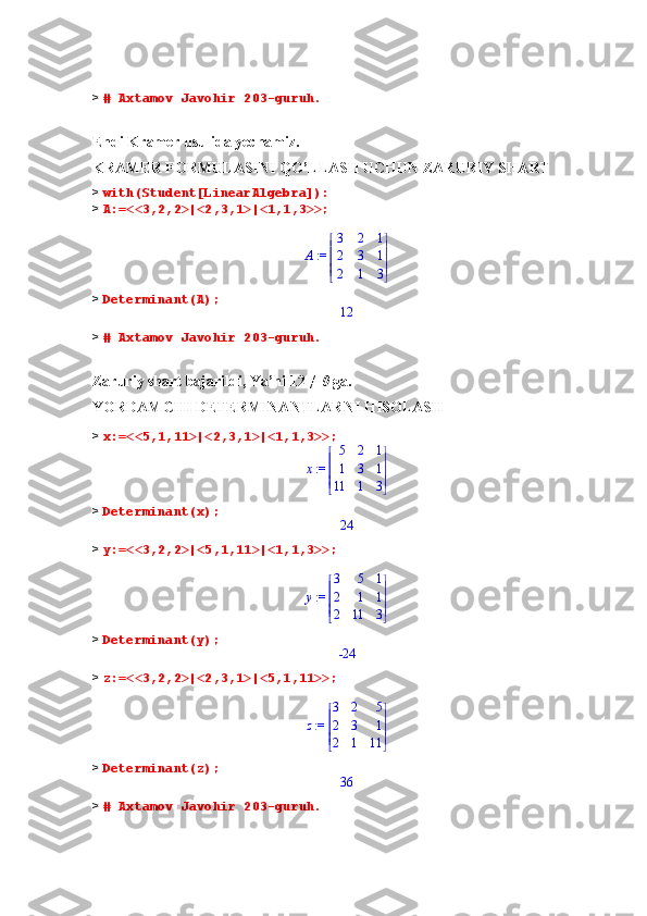 >  # Axtamov Javohir 203-guruh.
Endi Kramer usulida yechamiz.
KRAMER FORMULASINI QO’LLASH UCHUN ZARURIY SHART
>  with(Student[LinearAlgebra]):
>  A:=<<3,2,2>|<2,3,1>|<1,1,3>>;
 := A 




 




3 2 1
2 3 1
2 1 3
>  Determinant(A);12
>  # Axtamov Javohir 203-guruh.
Zaruriy shart bajarildi, Ya’ni 12 ≠  0  ga.
YORDAMCHI DETERMINANTLARNI HISOLASH
>  x:=<<5,1,11>|<2,3,1>|<1,1,3>>;
 := x 




 




5 2 1
1 3 1
11 1 3
>  Determinant(x);
24
>  y:=<<3,2,2>|<5,1,11>|<1,1,3>>;
 := y 




 




3 5 1
2 1 1
2 11 3
>  Determinant(y);
-24
>  z:=<<3,2,2>|<2,3,1>|<5,1,11>>;
 := z 




 




3 2 5
2 3 1
2 1 11
>  Determinant(z);
36
>  # Axtamov Javohir 203-guruh. 