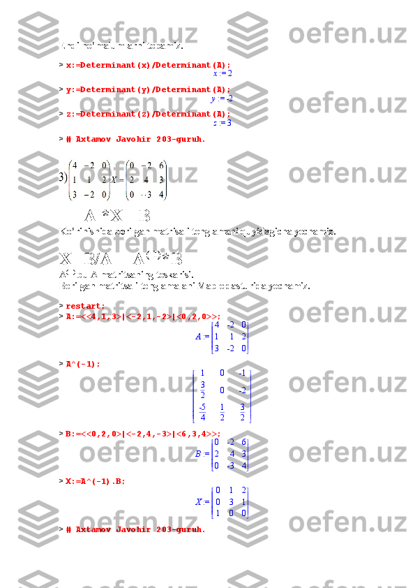 Endi no’malumlarni topamiz.
>  x:=Determinant(x)/Determinant(A); := x	2
>  y:=Determinant(y)/Determinant(A);	
 := y	-2
>  z:=Determinant(z)/Determinant(A);	
 := z	3
>  # Axtamov Javohir 203-guruh.
           A *X =B
Ko’rinishida berilgan matrisali tenglamani quyidagicha yechamiz.
X=B/A = A (-1)
*B
A (-1)
 bu A matritsaning teskarisi.
Berilgan matritsali tenglamalani Maple dasturida yechamiz.
>  restart;
>  A:=<<4,1,3>|<-2,1,-2>|<0,2,0>>;
 := A 




 




4 -2 0
1 1 2
3 -2 0
>  A^(-1);	


	


	
1	0	-1	
3
2	0	-2	
-5
4	
1
2	
3
2
>  B:=<<0,2,0>|<-2,4,-3>|<6,3,4>>;
 := B 




 




0 -2 6
2 4 3
0 -3 4
>  X:=A^(-1).B;
 := X 




 




0 1 2
0 3 1
1 0 0
>  # Axtamov Javohir 203-guruh. 