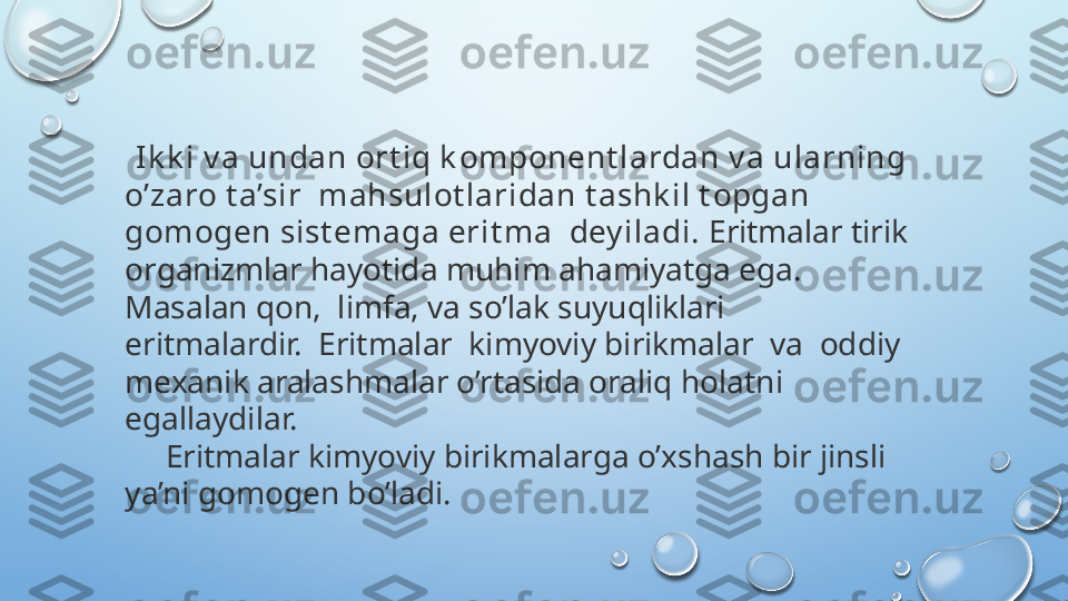    Ik k i v a undan ort iq k omponent lardan v a ularning 
o’zaro t a’sir  mahsulot laridan t ashk il t opgan 
gomogen sist emaga erit ma  dey iladi.  Eritmalar tirik 
organizmlar hayotida muhim ahamiyatga ega. 
Masalan qon,  limfa, va so’lak suyuqliklari 
eritmalardir.  Eritmalar  kimyoviy birikmalar  va  oddiy 
mexanik aralashmalar o’rtasida oraliq holatni 
egallaydilar.
      Eritmalar kimyoviy birikmalarga o’xshash bir jinsli 
ya’ni gomogen bo’ladi.  