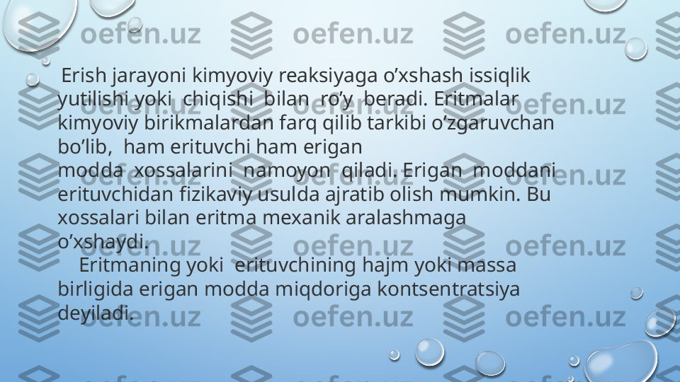   Erish jarayoni kimyoviy reaksiyaga o’xshash issiqlik 
yutilishi yoki  chiqishi  bilan  ro’y  beradi. Eritmalar 
kimyoviy birikmalardan farq qilib tarkibi o’zgaruvchan 
bo’lib,  ham erituvchi ham erigan 
modda  xossalarini  namoyon  qiladi. Erigan  moddani 
erituvchidan fizikaviy usulda ajratib olish mumkin. Bu 
xossalari bilan eritma mexanik aralashmaga 
o’xshaydi. 
     Eritmaning yoki  erituvchining hajm yoki massa 
birligida erigan modda miqdoriga kontsentratsiya 
deyiladi.  