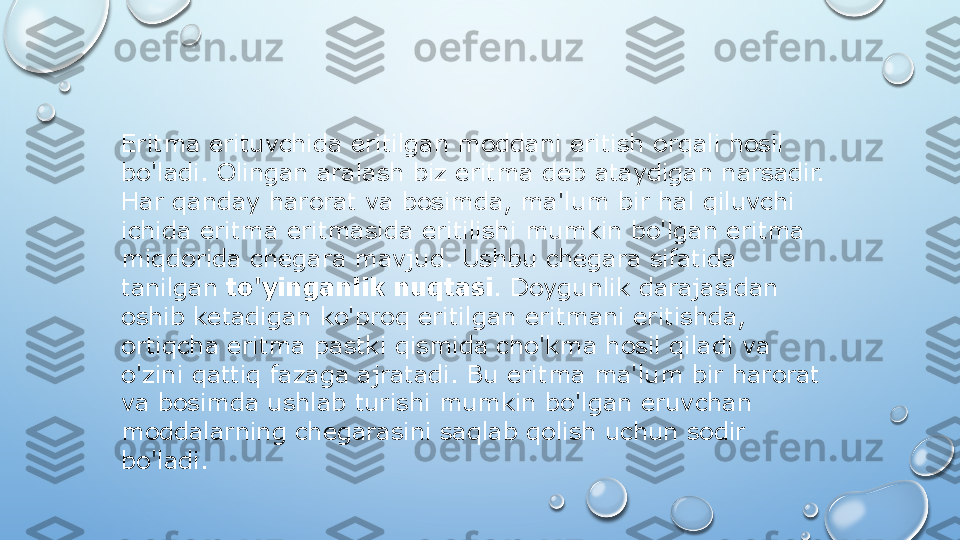 Eritma erituvchida eritilgan moddani eritish orqali hosil 
bo'ladi. Olingan aralash biz eritma deb ataydigan narsadir. 
Har qanday harorat va bosimda, ma'lum bir hal qiluvchi 
ichida eritma eritmasida eritilishi mumkin bo'lgan eritma 
miqdorida chegara mavjud. Ushbu chegara sifatida 
tanilgan  to'yinganlik nuqtasi . Doygunlik darajasidan 
oshib ketadigan ko'proq eritilgan eritmani eritishda, 
ortiqcha eritma pastki qismida cho'kma hosil qiladi va 
o'zini qattiq fazaga ajratadi. Bu eritma ma'lum bir harorat 
va bosimda ushlab turishi mumkin bo'lgan eruvchan 
moddalarning chegarasini saqlab qolish uchun sodir 
bo'ladi.  