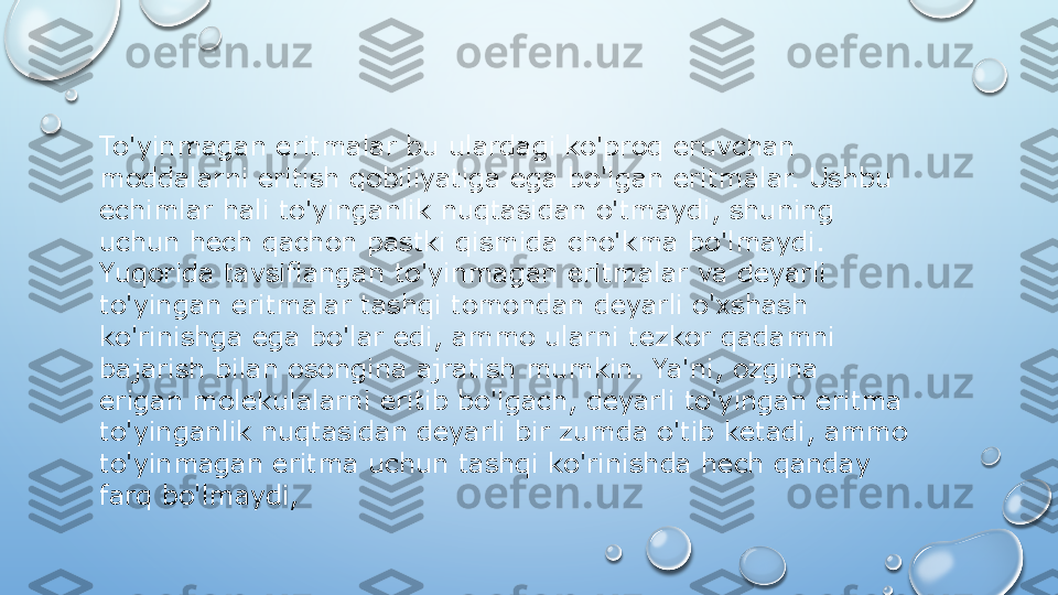 To'yinmagan eritmalar bu ulardagi ko'proq eruvchan 
moddalarni eritish qobiliyatiga ega bo'lgan eritmalar. Ushbu 
echimlar hali to'yinganlik nuqtasidan o'tmaydi, shuning 
uchun hech qachon pastki qismida cho'kma bo'lmaydi. 
Yuqorida tavsiflangan to'yinmagan eritmalar va deyarli 
to'yingan eritmalar tashqi tomondan deyarli o'xshash 
ko'rinishga ega bo'lar edi, ammo ularni tezkor qadamni 
bajarish bilan osongina ajratish mumkin. Ya'ni, ozgina 
erigan molekulalarni eritib bo'lgach, deyarli to'yingan eritma 
to'yinganlik nuqtasidan deyarli bir zumda o'tib ketadi, ammo 
to'yinmagan eritma uchun tashqi ko'rinishda hech qanday 
farq bo'lmaydi,   