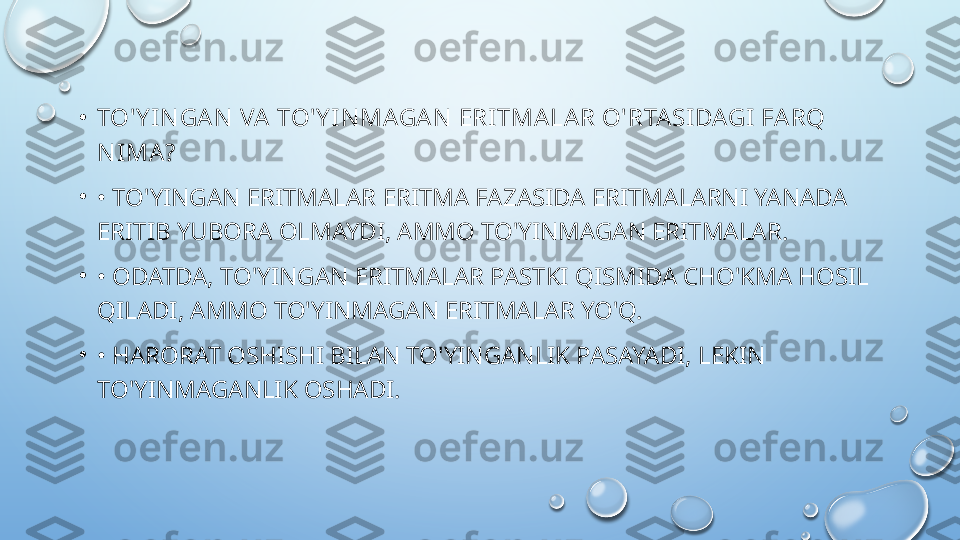 •
TO'Y IN GA N  VA  TO'Y I N MAGA N  ERI TMA LA R O'RTA SI DAGI FA RQ 
N I MA?
•
•  TO'YINGAN ERITMALAR ERITMA FAZASIDA ERITMALARNI YANADA 
ERITIB YUBORA OLMAYDI, AMMO TO'YINMAGAN ERITMALAR.
•
•  ODATDA, TO'YINGAN ERITMALAR PASTKI QISMIDA CHO'KMA HOSIL 
QILADI, AMMO TO'YINMAGAN ERITMALAR YO'Q.
•
•  HARORAT OSHISHI BILAN TO'YINGANLIK PASAYADI, LEKIN 
TO'YINMAGANLIK OSHADI.  