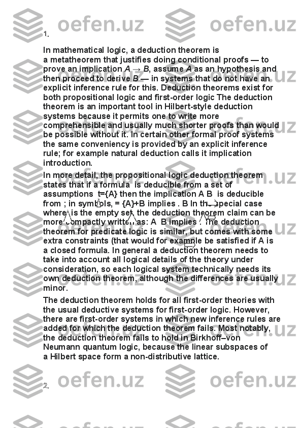 1.
In   mathematical logic,	 a   deduction	 theorem   is	 
a   metatheorem   that	
 justifies	 doing   conditional	 proofs   —	 to	 
prove	
 an	 implication   A   →   B ,	 assume   A   as	 an	 hypothesis	 and	 
then	
 proceed	 to	 derive   B   —	 in	 systems	 that	 do	 not	 have	 an	 
explicit   inference	
 rule   for	 this.	 Deduction	 theorems	 exist	 for	 
both   propositional	
 logic   and   first-order	 logic   The	 deduction	 
theorem	
 is	 an	 important	 tool	 in   Hilbert-style	 deduction	 
systems	
 because	 it permits	 one	 to	 write	 more	 
comprehensible	
 and	 usually	 much	 shorter	 proofs	 than	 would
be	
 possible	 without	 it.	 In	 certain	 other	 formal	 proof	 systems	 
the	
 same	 conveniency	 is	 provided	 by	 an	 explicit	 inference	 
rule;	
 for	 example   natural	 deduction   calls	 it   implication	 
introduction.
In	
 more	 detail,	 the	 propositional	 logic	 deduction	 theorem	 
states	
 that	 if a formula     is	 deducible	 from	 a set	 of	 
assumptions     t={A}	
 then	 the	 implication	 A   B	    is	 deducible	 
from   ;	
 in	 symbols,   =	 {A}+B   implies   .	 B	 In	 the	 special	 case	 
where     is	
 the   empty	 set,	 the	 deduction	 theorem	 claim	 can	 be	 
more	
 compactly	 written	 as:	 A	    B	 implies   .	 The	 deduction	 
theorem	
 for	 predicate	 logic	 is	 similar,	 but	 comes	 with	 some	 
extra	
 constraints	 (that	 would	 for	 example	 be	 satisfied	 if   A   is	 
a   closed	
 formula.	 In	 general	 a deduction	 theorem	 needs	 to	 
take	
 into	 account	 all	 logical	 details	 of	 the	 theory	 under	 
consideration,	
 so	 each	 logical	 system	 technically	 needs	 its	 
own	
 deduction	 theorem,	 although	 the	 differences	 are	 usually	 
minor.
The	
 deduction	 theorem	 holds	 for	 all	 first-order	 theories	 with	 
the	
 usual   deductive	 systems   for	 first-order	 logic.   However,	 
there	
 are	 first-order	 systems	 in	 which	 new	 inference	 rules	 are
added	
 for	 which	 the	 deduction	 theorem	 fails.   Most	 notably,	 
the	
 deduction	 theorem	 fails	 to	 hold	 in	 Birkhoff–von	 
Neumann   quantum	
 logic,	 because	 the	 linear	 subspaces	 of	 
a   Hilbert	
 space   form	 a   non-distributive	 lattice .
2. 