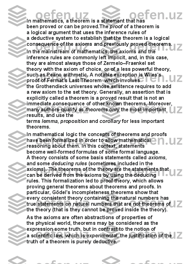 In   mathematics, a   theorem   is	 a   statement	 that	 has	 
been   proved	
 or	 can	 be	 proved.The   proof   of	 a theorem	 is	 
a   logical	
 argument   that	 uses	 the	 inference	 rules	 of	 
a   deductive	
 system   to	 establish	 that	 the	 theorem	 is	 a   logical	 
consequence   of	
 the   axioms   and	 previously	 proved	 theorems.
In	
 the	 mainstream	 of	 mathematics,	 the	 axioms	 and	 the	 
inference	
 rules	 are	 commonly	 left	 implicit,	 and,	 in	 this	 case,	 
they	
 are	 almost	 always	 those	 of   Zermelo–Fraenkel	 set	 
theory   with	
 the   axiom	 of	 choice,	 or	 of	 a less	 powerful	 theory,	 
such	
 as   Peano	 arithmetic.	 A	 notable	 exception	 is   Wiles's	 
proof	
 of	 Fermat's	 Last	 Theorem	  which	 involves	 
the   Grothendieck	
 universes   whose	 existence	 requires	 to	 add	 
a	
 new	 axiom	 to	 the	 set	 theory.   Generally,	 an	 assertion	 that	 is	 
explicitly	
 called	 a theorem	 is	 a proved	 result	 that	 is	 not	 an	 
immediate	
 consequence	 of	 other	 known	 theorems.	 Moreover,
many	
 authors	 qualify	 as   theorems   only	 the	 most	 important	 
results,	
 and	 use	 the	 
terms   lemma ,   proposition   and   corollary   for	
 less	 important	 
theorems.
In   mathematical	
 logic	 the	 concepts	 of	 theorems	 and	 proofs	 
have	
 been   formalized   in	 order	 to	 allow	 mathematical	 
reasoning	
 about	 them.	 In	 this	 context,	 statements	 
become   well-formed	
 formulas   of	 some   formal	 language.	 
A   theory   consists	
 of	 some	 basis	 statements	 called   axioms ,	 
and	
 some   deducing rules   (sometimes	 included	 in	 the	 
axioms).	
 The	 theorems	 of	 the	 theory	 are	 the	 statements	 that	 
can	
 be	 derived	 from	 the	 axioms	 by	 using	 the	 deducing	 
rules.   This	
 formalization	 led	 to   proof	 theory,	 which	 allows	 
proving	
 general	 theorems	 about	 theorems	 and	 proofs.	 In	 
particular,   Gödel's	
 incompleteness	 theorems   show	 that	 
every   consistent   theory	
 containing	 the	 natural	 numbers	 has	 
true	
 statements	 on	 natural	 numbers	 that	 are	 not	 theorems	 of	 
the	
 theory	 (that	 is	 they	 cannot	 be	 proved	 inside	 the	 theory).
As	
 the	 axioms	 are	 often	 abstractions	 of	 properties	 of	 
the   physical	
 world,	 theorems	 may	 be	 considered	 as	 the	 
expression	
 some	 truth,	 but	 in	 contrast	 to	 the	 notion	 of	 
a   scientific	
 law ,	  which   is   experimental ,	 the	 justification	 of	 the
truth	
 of	 a theorem	 is	 purely   deductive. 