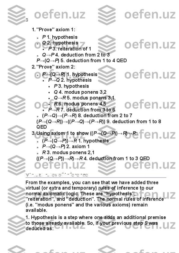 3
1. "Prove" axiom	 1:
o P   1.	
 hypothesis
o Q   2.
 hypothesis
 P   3.	
 reiteration	 of	 1
o Q → P   4.	
 deduction	 from	 2 to	 3
P →( Q → P )	
 5.	 deduction	 from	 1 to	 4 QED
2. "Prove"	
 axiom	 2:
o P →( Q → R )	
 1.	 hypothesis
 P → Q   2.	
 hypothesis
 P   3.	
 hypothesis
 Q   4.
 modus	 ponens	 3,2
 Q → R   5.	
 modus	 ponens	 3,1
 R   6.	
 modus	 ponens	 4,5
 P → R   7.	
 deduction	 from	 3 to	 6
o ( P → Q )→( P → R )	
 8.	 deduction	 from	 2 to	 7
( P →( Q → R ))→(( P → Q )→( P → R ))	
 9.	 deduction	 from	 1 to	 8 
QED
3. Using	
 axiom	 1 to	 show	 (( P →( Q → P ))→ R )→ R :
o ( P →( Q → P ))→ R   1.	
 hypothesis
o P →( Q → P )	
 2.	 axiom	 1
o R   3.	
 modus	 ponens	 2,1
(( P →( Q → P ))→ R )→ R   4.
 deduction	 from	 1 to	 3 QED
Virtual rules of inference
From	
 the	 examples,	 you	 can	 see	 that	 we	 have	 added	 three	 
virtual	
 (or	 extra	 and	 temporary)	 rules	 of	 inference	 to	 our	 
normal	
 axiomatic	 logic.	 These	 are	 "hypothesis",	 
"reiteration",	
 and	 "deduction".	 The	 normal	 rules	 of	 inference	 
(i.e.	
 "modus	 ponens"	 and	 the	 various	 axioms)	 remain	 
available.
1.   Hypothesis   is	
 a step	 where	 one	 adds	 an	 additional	 premise
to	
 those	 already	 available.	  So,	 if your	 previous	 step   S   was	 
deduced	
 as: 