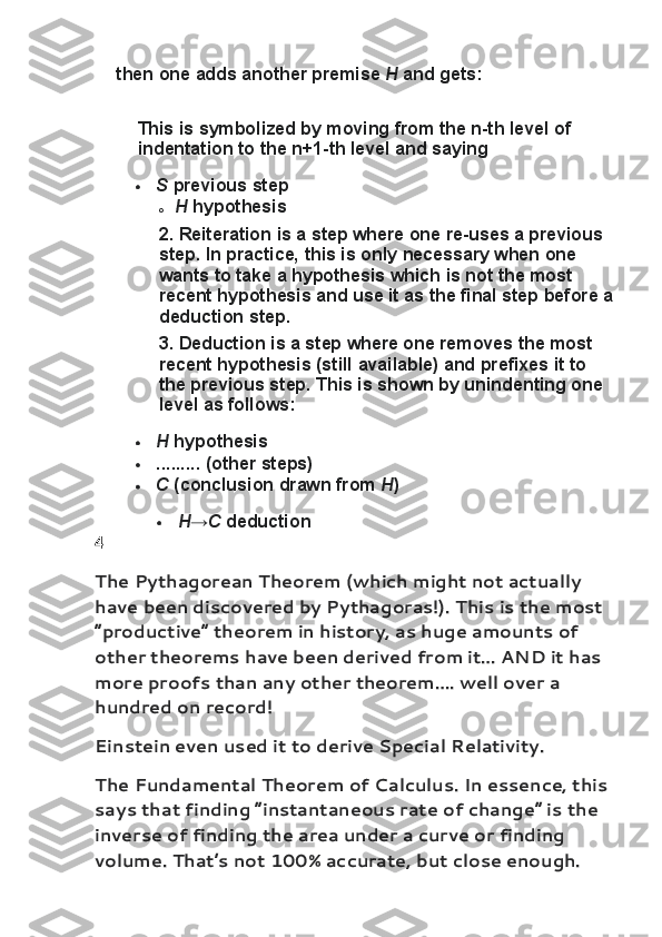 then one	 adds	 another	 premise   H   and	 gets:
This	
 is	 symbolized	 by	 moving	 from	 the	 n-th	 level	 of	 
indentation	
 to	 the	 n+1-th	 level	 and	 saying
 S   previous	
 step
o H   hypothesis
2.   Reiteration   is	
 a step	 where	 one	 re-uses	 a previous	 
step.	
 In	 practice,	 this	 is	 only	 necessary	 when	 one	 
wants	
 to	 take	 a hypothesis	 which	 is	 not	 the	 most	 
recent	
 hypothesis	 and	 use	 it as	 the	 final	 step	 before	 a
deduction	
 step.
3.   Deduction   is	
 a step	 where	 one	 removes	 the	 most	 
recent	
 hypothesis	 (still	 available)	 and	 prefixes	 it to	 
the	
 previous	 step.	  This	 is	 shown	 by	 unindenting	 one	 
level	
 as	 follows:
 H   hypothesis
 .........	
 (other	 steps)
 C   (conclusion	
 drawn	 from   H )
 H → C   deduction
4
The Pythagorean Theorem   (which might not actually 
have been discovered by Pythagoras!). This is the most 
“productive” theorem in history, as huge amounts of 
other theorems have been derived from it… AND it has 
more proofs than any other theorem…. well over a 
hundred on record!
Einstein even used it to derive Special Relativity.
The Fundamental Theorem of Calculus . In essence, this 
says that finding “instantaneous rate of change” is the 
inverse of finding the area under a curve or finding 
volume. That’s not 100% accurate, but close enough.  