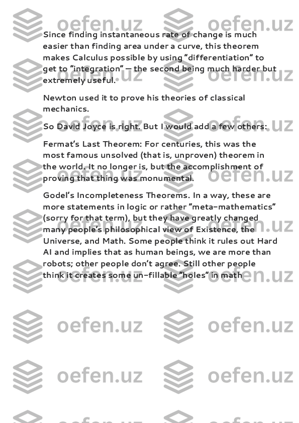 Since finding instantaneous rate of change is much 
easier than finding area under a curve, this theorem 
makes Calculus possible by using “differentiation” to 
get to “integration” — the second being much harder but
extremely useful.
Newton used it to prove his theories of classical 
mechanics.
So David Joyce is right. But I would add a few others:
Fermat’s Last Theorem : For centuries, this was the 
most famous unsolved (that is, unproven) theorem in 
the world. It no longer is, but the accomplishment of 
proving that thing was monumental.
Godel’s Incompleteness Theorems . In a way, these are 
more statements in logic or rather “meta-mathematics”
(sorry for that term), but they have greatly changed 
many people’s philosophical view of Existence, the 
Universe, and Math. Some people think it rules out Hard
AI and implies that as human beings, we are more than 
robots; other people don’t agree. Still other people 
think it creates some un-fillable “holes” in math 