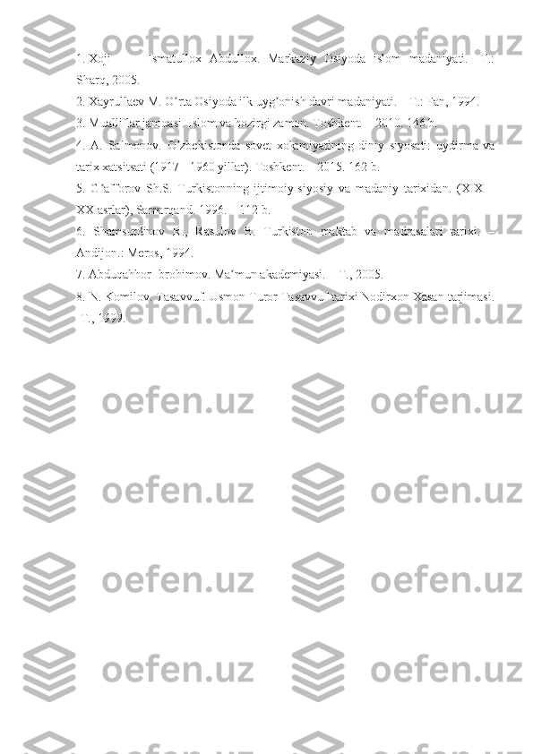 1. Xoji   Ismatullox   Аbdullox.   Markaziy   Osiyoda   islom   madaniyati.   -T.:
Sharq, 2005.
2. Xayrullaev M. O rta Osiyoda ilk uyg onish davri madaniyati. – T.: Fan, 1994.ʼ ʼ
3. Mualliflar jamoasi. Islom va hozirgi zamon. Toshkent. – 2010. 146 b.
4.   А.   Salmonov.   O zbekistonda   sovet   xokimiyatining   diniy   siyosati:   uydirma   va
ʼ
tarix xatsitsati (1917 - 1960 yillar). Toshkent. – 2015. 162 b.
5.   G afforov   Sh.S.   Turkistonning   ijtimoiy-siyosiy   va   madaniy   tarixidan.   (XIX   –	
ʼ
XX asrlar), Samarqand. 1996. – 112 b. 
6.   Shamsutdinov   R.,   Rasulov   B.   Turkiston   maktab   va   madrasalari   tarixi.   –
Аndijon.: Meros, 1994.
7. Аbduqahhor Ibrohimov. Ma mun akademiyasi. – T., 2005.	
ʼ
8. N. Komilov. Tasavvuf. Usmon Turor Tasavvuf tarixi Nodirxon Xasan tarjimasi.
-T., 1999. 
