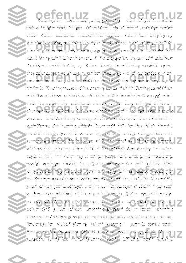 Kalom   (arab.   -   ravon   nutq,   jumla,   gap,   so‘z)   -   islom   ilohiyot   ilmi.   8-a.da
arab xalifaligida paydo bo‘lgan. Kalom islom diniy ta’limotini asoslashga harakat
qiladi.   Kalom   tarafdorlari   mutakallimlar   deyiladi.   Kalom   turli   diniy-siyosiy
guruhlar  (xorijiylar, qadariylar, jabariylar, murji’iylar  va h.Kalom) paydo bo‘lishi
bilan   bog‘liq   bahslar   jarayonida   vujudga   keldi   va   taraqqiy   qildi.   Ulamolar   ilmi
KALOMning ta’rifida ham bir necha xil fikrlar aytganlar. Eng qad. ta’rif Abu Nasr
Forobiyga   tegashli   bo‘lib,   u,   "Kalom   sinoati   ila   millatning   asoschisi   aytgan
chegaralangan gap va ishlarga nusrat berilur va unga xilof qilgan barcha so‘zlarni
behudaga chiqarilur", degan. Ilmi Kalom haqida Razoliy quyidagilarni aytadi; "U
bir ilm bo‘lib uning maqsadi ahli sunnaning aqidasini ahli bid’atning tashvishidan
muhofaza   qilish   va   qo‘rikdashdir.   Alloh   taolo   O’z   bandalariga   O’z   payg‘ambari
tilida   haq   aqidani   ilqo   qildi.   Unda   ularning   dini   va   dunyosining   salohi   bordir.
Shuningdek,   uning   haqida   Qur’on   va   xabarlar   nutq   qildi.   So‘ngra   shaytonlar   o‘z
vasvasasi   ila   bid’atchilarga   sunnatga   xilof   ishlarni   ilqo   qildi.   Ular   o‘sha   ishlarni
gapirdilar   va   ahdi   haqning   aqidasini   buzmoqchi   bo‘ldilar.   Bas,   Alloh   bir   toifa
mutakallimlarni   paydo   qildi   va   ularning   himmatini   tartibga   solingan   kalom   ila
sunnatning   nusrati   yo‘lida   harakatga   soldi.   Shu   orqali   axli   bid’atning   sunnatga
xilof   ravishda   chiqargan   aldamchiliklari   fosh   qilinadi.   Ana   shunday   ilmi   kalom
paydo   bo‘ldi".   Ilmi   Kalom   paydo   bo‘lgan   vaqtga   kelib   aqidaga   oid   masalalarga
avvalgi   vaqtlarga   o‘xshab   faqat   Qur’on   va   sunnatdan   dalil   keltirish   bilan
kifoyalanib bo‘lmay qolgan edi. Qarshi taraf aqliy dalil ham keltirishni talab qilar
edi. Kalomga xos uslub va mavzular majmui birinchi bor al-Ja’d ibn Dirham (742
y. qatl etilgan) ijodida uchraydi. U doimo aql-idrokka tayanish talabini ilgari surdi
va   faqat   inson   salohiyati   ojizlik   qilgan   hollardagina   Qur’on   oyatlarini   ramziy-
majoziy   ma’noda   talqin   qilish   mumkin,   deb   hisobladi.   Uning   shogirdi   Jahm   ibn
Safvon   (745   y.   qatl   etilgan)   ustozining   g‘oyasini   davom   ettirdi.   Jahmning
qarashlari mu’taziliylarga yaqin bo‘lgani bois odatda bu ikki ta’limotni bir-biridan
farklamaydilar.   Mu’taziliylarning   Kalomi   9-a.ning   1-   yarmida   ravnaq   topdi.
Ammo,   xalifa   al-Mutavakkil   (847-861)   davrida   quvgan   ostiga   olindi.   Ma’lum
vaqtgacha   sunniylikda   mu’taziliylarning   falsafiy   dalillariga   qarshi   kurashda 