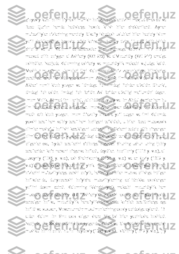 g‘oyaviy kurol rolini o‘ynashi mumkin bo‘lgan aqoidlar tizimi mavjud emas edi va
faqat   Qur’on   hamda   hadislarga   havola   kilish   bilan   cheklanilardi.   Aynan
mu’taziliylar   o‘zlarining   mantiqiy-falsafiy   isbotlash   uslublari   bilan   haqiqiy   islom
yo‘li   shakllanishiga   bevosita   ta’sir   ko‘rsatdi.   Bunday   tizim   10   a.ga   kelib   ishlab
chiqildi   va   uni   Kalomni   aqidaparastlar   bilan   murosaga   keltirishni   o‘z   oldiga
maqsad   qilib   qo‘ygan   al-Ash’ariy   (873-935)   va   alMoturidiy   (870-944)   amalga
oshirdilar.   Natijada   Kalomning   ash’ariy   va   moturidiylik   maktabi   vujudga   keldi.
Mashhur   musulmon   ulamolari   ilmi   Kalom   haqida   o‘z   zamonlari   va   bilimlariga
qarab   turlicha   fikr   biddirganlar.   Imom   Abu   Hanifa   ilmi   KALOMda   "al-Fiqhul
Akbar"   nomli   kitob   yozgan   va   "dindaga   fiqh   ilmdagi   fiqhdan   afzaldir.   Chunki,
dindagi   fiqh   asldir.   Ilmdagi   fiqh   far’dir.   Asl   far’dan   afzalligi   ma’lumdir"   degan.
Imom Molik, Ahmad ibn Hanbal, Jaloliddin Suyutiy va Ibn Abdul Barrlar ham bu
ilm   haqida   salbiy   fikrda   bo‘lganlar.   Imom   Abul   Hasan   alAsh’ariy   ilmi   Kalomni
madh   etib   kitob   yozgan.   Imom   G’azoliy   o‘rtacha   yo‘l   tutgan   va   ilmi   Kalomda
yaxshi   taraf   ham   salbiy   taraf   ham   borligani   ta’kidlab,   u   bilan   faqat   mutaxassis
olimlar mashg‘ul bo‘lishi kerakligani uqtirgan. Bu fikrlarni tadqiq qilib o‘rgangan
olimlar,   ilmi   Kalomni,   xususan,   undagi   adashuvlarni   tanqid   qilganlar.   Uni   madh
qilganlar   esa,   foydali   taraflarini   e’tiborga   olganlar.   Shuning   uchun   uning   ijobiy
taraflaridan  ko‘p  narsani   o‘rgansa   bo‘ladi,  deydilar.  Boqilloniy  (1013  y.  v.e.),  al-
Juvayniy   (1085   y.   v.e.),   ash-Shahristoniy   (1153   y.   v.e.)   va   ar-Roziy   (1209   y.
v.e.)lar   ash’ariylik   maktabining   yirik   namoyandalaridir.   Ash’ariylar   zohiran
o‘zlarini   mu’taziliylarga   qarshi   qo‘yib,   hanbaliylar   bilan   murosa   qilishga   intilgan
bo‘lsalar-da,   dunyoqarashi   bo‘yicha   mutaziliylarning   aql-idrokka   asoslangan
yo‘lini   davom   ettirdi.   Kalomning   ikkinchi   yirik   maktabi   -moturidiylik   ham
mustaqil   tarzda   taraqqiy   etdi.   Ash’ariylar   maktabi   asosan   shofi’iylar   orasida
tarqalgan   bo‘lsa,   moturidiylik   hanafiylik   doiralarida   ko‘plab   tarafdorlarga   ega
bo‘ldi va xususan, Movarounnahr musulmonlarining asosiy aqidasiga aylandi. 13-
a.dan   Kalom   Ibn   Sino   asos   solgan   sharq   falsafasi   bilan   yaqinlasha   boshladi.
Natijada, Ibn Xaldun ta’biri bilan aytganda, Kalom va falsafani bir biridan ajratish
mushkul bo‘lib qoldi. Bu hol Baydoviy (1286 y. v.e.), Isfahoniy (1349 y. v.e.), Ijiy 