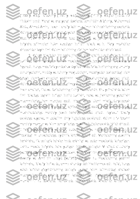 (1355   y.   v.e.),   Taftazoniy   (1390   y.   v.e.),   Jurjoniy   (1413   y.   v.e.)lar   ijodida   o‘z
ifodasini   topdi.   Yangi   va   eng   yangi   davrlarda   Jamoliddin   Afg‘oniy,   Muhammad
Abdu,  Ahmad  Amin,  Hasan   Hanafiy  kabi   musulmon  islohotchilarining  asarlarida
Kalom va ayniqsa, mu’taziliylar g‘oyalari mafkuraviy asos vazifasini bajarib keldi.
Vaqt   o‘tishi   bilan   islom   olamida   faqat   axli   sunna   va   jamoaning   ilmi   Kalom
bo‘yicha   ta’limotlari   hukm   suradigan   bo‘ldi.   Falsafa   va   b.   fikriy   mazhablar
chiqqanidan keyin ilmi Kalom istilohining o‘zi ham iste’moldan chiqib ketdi.
2.   Kalom   falsafadan   bir   necha   jihatlari   bilan   ajralib   turadi.   Falsafa   borliq
tuzilishi,   olamning   paydo   bo'lishi   masalalarini   fizik   jarayonlar   tahlili   asosida   o
‘rganadi. Bunga metafizik yondashuv deyiladi. Metafizika borliqning eng umumiy
qonuniyatlarini, moddiy va ruhoniy mavjudotlarni, materiyadan tashqaridagi olam
(g‘ayb   olami)   sir-sinoatlari   yechimini   mantiqiy   tushuntirishga   harakat   qiladi.
Kalom esa fizik jarayonlarni tahlil qilmaydi. Uning predmeti Alloh zoti va sifatlari,
inson  amallari,  illat  va  fazilatlarining  ilohiy manbalaridir.  Shu yo‘nalishda  kalom
ilmi   falsafaga   tegishli   bo‘lgan   borliq   tuzilishi,   narsa   va   jismlarning   yaratilishi
muammolariga   ham   murojaat   etadi.   Biroq   kalom   ularni   mistik   dunyoqarash
vositasida   o   ‘rganadi.   Mistika   ruh   tajribasini   bayon   etadi,   uning   kechinmalariga,
mushohadalariga   mantiqiy   javob   berishga   harakat   qiladi.   Faylasuf   falsafiy
asoslarga   suyansa,   m   utakallim   diniy   hujjatlarga   asoslanadi.   Kalom   o   ‘z   farazini
mantiqiy mazmun va islom tamoyillariga muvofiq hujjatlar asosida ishlab chiqadi.
0   ‘sha   paytlarda   Vahiy   va   amal,   qudratli   Alloh   va   notavon   ojiz   mavjudot   o
‘rtasidagi   m   unosabatlarga   oydinlik   kiritish   zaru   r   edi.   Manbalarning   guvohlik
berishicha,   ilk   teologik   bahslar   iroda   erkinligi   va   qadar   masalasida   ko‘tarilgan.
Ushbu   masala   bo‘yicha   bahs   yuritgan   birinchi   teologlar   M   a’bad   al-Juhaniy
(vaf.699), Jaylon al-Damashqiy (vaftaxm. 743), Vosil ibn Ato (vaf748), Yunus al-
Asvoriy   va   Amr   bin   Ubayd   (vaf.762)   bo‘lgan.   Bu   masalalarning   yechimi
ko‘pincha,   falsafiy   bo‘lsa-da,   ammo   shunday   deb   hisoblanmas   edi.   Balki,   bunga
sabab   ko‘plar   g‘ayridinlarning   teologik   usullari   islom   ta'limotidagi   chalkash
muammolarni   hal   qilishda   to‘g‘ri   kelmaydi   deb   o‘ylaganliklarida   bo‘lishi
mumkin11.   Bu   davrlarda   Damashqda   olimlar   orasida   xristianlar   ko‘pchilikni 