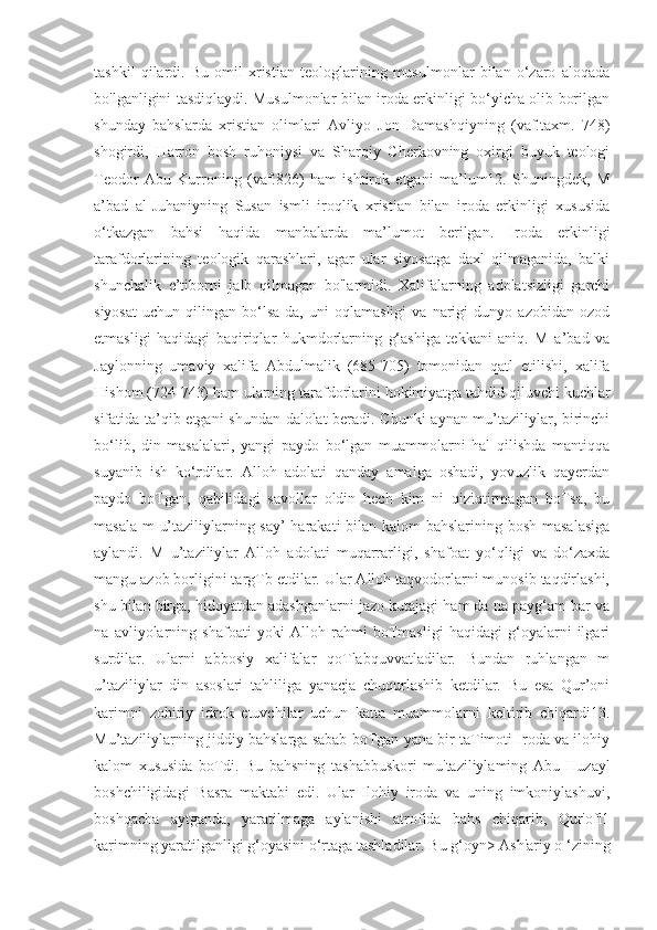 tashkil   qilardi.   Bu   omil   xristian   teologlarining   musulmonlar   bilan   o‘zaro   aloqada
bo'lganligini tasdiqlaydi. Musulmonlar bilan iroda erkinligi bo‘yicha olib borilgan
shunday   bahslarda   xristian   olimlari   Avliyo   Jon   Damashqiyning   (vaf.taxm.   748)
shogirdi,   Harron   bosh   ruhoniysi   va   Sharqiy   Cherkovning   oxirgi   buyuk   teologi
Teodor   Abu   Kurroning   (vaf.826)   ham   ishtirok   etgani   ma’lum12.   Shuningdek,   M
a’bad   al-Juhaniyning   Susan   ismli   iroqlik   xristian   bilan   iroda   erkinligi   xususida
o‘tkazgan   bahsi   haqida   manbalarda   ma’lumot   berilgan.   Iroda   erkinligi
tarafdorlarining   teologik   qarashlari,   agar   ular   siyosatga   daxl   qilmaganida,   balki
shunchalik   e’tiborni   jalb   qilmagan   bo'larmidi.   Xalifalarning   adolatsizligi   garchi
siyosat   uchun   qilingan   bo‘lsa-da,   uni   oqlamasligi   va   narigi   dunyo   azobidan   ozod
etmasligi   haqidagi   baqiriqlar   hukmdorlarning   g‘ashiga   tekkani   aniq.   M   a’bad   va
Jaylonning   umaviy   xalifa   Abdulmalik   (685-705)   tomonidan   qatl   etilishi,   xalifa
Hishom (724-743) ham ularning tarafdorlarini hokimiyatga tahdid qiluvchi kuchlar
sifatida ta’qib etgani shundan dalolat beradi. Chunki  aynan mu’taziliylar, birinchi
bo‘lib,   din   masalalari,   yangi   paydo   bo‘lgan   muammolarni   hal   qilishda   mantiqqa
suyanib   ish   ko‘rdilar.   Alloh   adolati   qanday   amalga   oshadi,   yovuzlik   qayerdan
paydo   boTgan,   qabilidagi   savollar   oldin   hech   kim   ni   qiziqtirmagan   boTsa,   bu
masala m u’taziliylarning say’-harakati  bilan kalom  bahslarining bosh masalasiga
aylandi.   M   u’taziliylar   Alloh   adolati   muqarrarligi,   shafoat   yo‘qligi   va   do‘zaxda
mangu azob borligini targTb etdilar. Ular Alloh taqvodorlarni munosib taqdirlashi,
shu bilan birga, hidoyatdan adashganlarni jazo kutajagi ham da na payg‘am bar va
na   avliyolarning   shafoati   yoki   Alloh   rahmi   boTmasligi   haqidagi   g‘oyalarni   ilgari
surdilar.   Ularni   abbosiy   xalifalar   qoTlabquvvatladilar.   Bundan   ruhlangan   m
u’taziliylar   din   asoslari   tahliliga   yanacja   chuqurlashib   ketdilar.   Bu   esa   Qur’oni
karimni   zohiriy   idrok   etuvchilar   uchun   katta   muammolarni   keltirib   chiqardi13.
Mu’taziliylarning jiddiy bahslarga sabab boTgan yana bir taTimoti Iroda va ilohiy
kalom   xususida   boTdi.   Bu   bahsning   tashabbuskori   mu'taziliylaming   Abu   Huzayl
boshchiligidagi   Basra   maktabi   edi.   Ular   Ilohiy   iroda   va   uning   imkoniylashuvi,
boshqacha   aytganda,   yaratilmaga   aylanishi   atrofida   bahs   chiqarib,   Qur'ofl1
karimning yaratilganligi g‘oyasini o‘rtaga tashladilar. Bu g‘oyn> Ash'ariy o ‘zining 