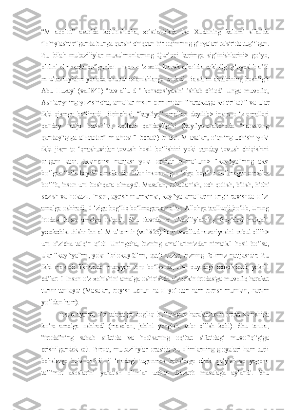 “M   aqolot”   asarida   keltirishicha,   xristianlikda   Iso   Xudoning   kalomi   sifatida
ilohiylashtirilganda bunga qarshi chiqqan bir oqimning g‘oyalari ta'sirida tug‘ilgan.
Bu   bilah   mu'taziliylar   musulmonlarning   Qur’oni   karimga   sig‘inishlarini>   go‘yo,
oldini olmoqchi bo‘lganlar. Inson o ‘z xatti-h arak atlarid a erkinligi g‘oyasi b a’2i
m u’taziliylarni yanada chuqur izlanishlarga undadi. Basfa m aktabining boshlig‘i
Abu   Huzayl   (vaf.841)   “tav   allu   d   ’   konsepsiyasini   ishlab   chiqdi.   Unga   muvofiq,
Ash’ariyning   yozishicha,   amallar   inson   tomonidan   “harakatga   keltiriladi”   va   ular
ikki   qismga   bo‘linadi.   Birinchisi,   “kayfiya”   amallari   deyilib>   inson   o   ‘z   amallari
qanday   natija   berishini,   oqibati   qandayligihi   (kayfiya-arabchada   “narsaning
qandayligiga   aloqador”   m   a'nosif1   beradi)   biladi.   M   asalan,   o‘qning  uchishi   yoki
ikki   jisrn   to   ‘qnashuvidan   tovush   hosil   bo‘lishini   yoki   qanday   tovush   chiqishini
bilgani   kabi.   Ikkinchisi   natijasi   yoki   oqibati   noma’lum>   “kayfiya”ning   aksi
bo‘lgan “bilo kayfa” amallardir. Ular insonning o ‘ziga bog‘liq bo‘lmagan amallar
bo‘lib, inson uni boshqara olmaydi. Masalan, rohatlanish, och qolish, bilish, hidni
sezish va hokazo. Inson, aytish mumkinki, kayfiya amallarini ongli ravishda o ‘zi
amalga oshiradi. 0 ‘ziga bog‘liq bo‘lmagan amallan Allohga taalluqli bo‘lib, Uning
irodasi   bilan   amalga   oshadi.   Shu   davrda   m   u’taziliylarning   Bag‘dod   maktabi
yetakchisi Bishr ihn al-M u’tam ir (vaf.825) ham tavallud nazariyasini qabul qilih>
uni   o‘zicha   talqin   qildi.   Uningcha,   bizning   amallarimizdan   nimaik1   hosil   bo‘lsa,
ular  “kayfiya”mi,  yoki  “bilokayfa”mi,  qat’i   nazar,  bizning  fe'limiz  natijasidir.  Bu
ikki   maktab   fikrlarida   muayyan   farq   bo‘lsa-da,   ular   quyidagi   masalalarda   yakdil
edilar: 1 Inson o‘z xohishini amalga oshirishda o‘z erkin irodasiga muvofiq harakat
turini  tanlaydi  (Masalan,  boyish  uchun halol  yo‘ldan ham  borish  mumkin, harom
yo‘ldan ham).
Inson   ayrim,   o‘z   tabiatiga   bog'liq   bo‘lmagan   harakatlarini   iroda-xohishiga
ko‘ra   amalga   oshiradi   (masalan,   jahlni   yengish,   sabr   qilish   kabi).   Shu   tariqa,
“iroda”ning   sabab   sifatida   va   hodisaning   oqibat   sifatidagi   muvofiqligiga
erishilgandek   edi.   Biroq,   mu'taziliylar   orasida   bu   olimlarning   g'oyalari   ham   turli
bahslarga   bois   bo‘ldi.   0   ‘rtadagi   tuganmas   bahslarga   chek   qo‘yish   va   yagona
ta’limot   asoslarini   yaratish   olimlar   uchun   dolzarb   masalaga   aylandi.   Shu 