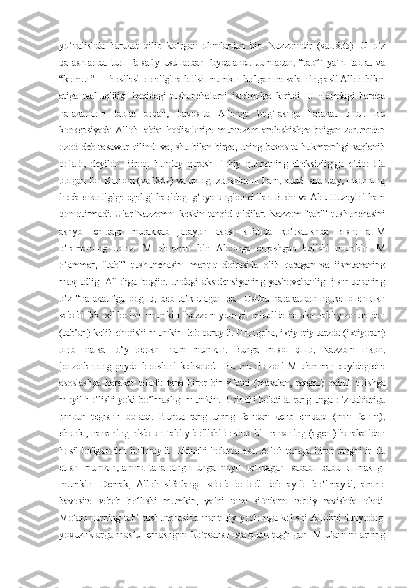 yo‘nalishda   harakat   qilib   ko‘rgan   olimlardan   biri   Nazzomdir   (vaf.835).   U   o‘z
qarashlarida   turli   falsafiy   usullardan   foydalandi.   Jumladan,   “tab”’   ya’ni   tabiat   va
“kumun” — hosilasi orqaligina bilish mumkin bo'lgan narsalarning asli Alloh hikm
atiga   taalluqliligi   haqidagi   tushunchalarni   iste'molga   kiritdi.   U   olamdagi   barcha
harakatlarni   tabiat   orqali,   bavosita   Allohga   bog‘lashga   harakat   qildi.   Bu
konsepsiyada   Alloh   tabiat   hodisalariga   muntazam   aralashishga   boigan   zaruratdan
ozod deb tasawur qilindi va, shu bilan birga, uning bavosita hukmronligi saqlanib
qoladi,   deyildi.   Biroq,   bunday   qarash   Ilohiy   qudratning   cheksizligiga   e’tiqodda
boigan Ibn Karrom (vaf.869) va uning izdoshlarini ham, xuddi shunday, insonning
iroda erkinligiga egaligi haqidagi g‘oya targibotchilari Bishr va Abu Huzaylni ham
qoniqtirmadi. Ular Nazzomni keskin tanqid qildilar. Nazzom “tab”’ tushunchasini
ashyo   ichidagi   murakkab   jarayon   asosi   sifatida   ko‘rsatishda   Bishr   al-M
o‘tamarning   ustozi   M   o'ammar   bin   Abbosga   ergashgan   boiishi   mumkin.   M
o‘ammar,   “tab”’   tushunchasini   mantiq   doirasida   olib   qaragan   va   jismtananing
mavjudligi   Allohga   bogiiq,   undagi   aksidensiyaning   yashovchanligi   jism-tananing
o‘z   “harakati”ga   bogiiq,   deb   ta’kidlagan   edi.   Ushbu   harakatlarning   kelib   chiqish
sababi ikki xil boiishi mumkin. Nazzom yom gir misolida harakat tabiiy zaruratdan
(tab’an) kelib chiqishi mumkin deb qaraydi. Uningcha, ixtiyoriy tarzda (ixtiyoran)
biror   narsa   ro‘y   berishi   ham   mumkin.   Bunga   misol   qilib,   Nazzom   inson,
jonzotlarning   paydo   boiishini   ko'rsatadi.   Bu   mulohazani   M   u'ammar   quyidagicha
asoslashga   harakat   qiladi:   tana   biror   bir   sifatni   (masalan,   rangni)   qabul   qilishga
moyil bo‘lishi yoki bo‘lmasligi mumkin. Birinchi holatida rang unga o‘z tabiatiga
binoan   tegishli   bo'ladi.   Bunda   rang   uning   fe'lidan   kelib   chiqadi   (min   fe'lihi),
chunki, narsaning nisbatan tabiiy bo'lishi boshqa bir narsaning (agent) harakatidan
hosil bo'lgan deb bo'lmaydi. Ikkinchi holatda esa, Alloh tanaga biror rangni iroda
etishi mumkin, ammo tana rangni unga moyil bo'lmagani sababli qabul qilmasligi
mumkin.   Demak,   Alloh   sifatlarga   sabab   bo'ladi   deb   aytib   bo‘lmaydi,   ammo
bavosita   sabab   bo‘lishi   mumkin,   ya’ni   tana   sifatlarni   tabiiy   ravishda   oladi.
Mo‘ammarning  tab’   tushunchasida   mantiqiy  yechimga   kelishi   Allohni   dunyodagi
yovuzliklarga   mas’ul   emasligini   ko‘rsatish   istagidan   tug‘ilgan.   M   u’am   m   arning 