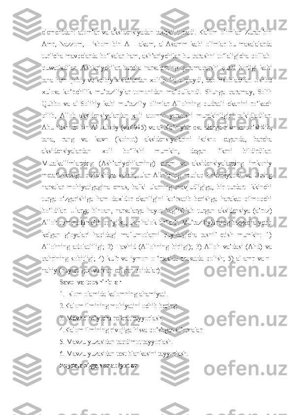 elementdan:   atomlar   va   aksidensiyadan   tashkil   topadi.   Kalom   olimlari   Zurar   bin
Amr,   Nazzom,   Hishom   bin   AI-Hakam,   al-Asamm   kabi   olimlar   bu   masalalarda
turlicha mavqelarda bo‘lsalar  ham, ash’ariychilar  bu qarashni  to‘laligicha qo'llab-
quwatladilar.   Ash'ariychilar   barcha   narsalarning   qaramaqarshi   qutbi   borligi   kabi
tana ham ijobiy va salbiy xislatlardan xoli bo‘la olmaydi, deb hisobladilar. Ushbu
xulosa   ko‘pchilik   mu’taziliylar   tomonidan   ma’qullandi.   Shunga   qaramay,   Solih
Qubbo   va   al-Solihiy   kabi   mu’taziliy   olimlar   Allohning   qudratli   ekanini   ro‘kach
qilib,   Alloh   aksidensiyalardan   xoli   atomni   yaratishi   mumkinligini   ta'kidladilar.
Abu Hishom bin Al-Juboiy (vaf.915) va al-Ka’biylar esa ularga qisman qo‘shilib,
tana,   rang   va   kavn   (koinot)   aksidensiyalarini   istisno   etganda,   barcha
aksidensiyalardan   xoli   bo‘lishi   mumkin,   degan   fikrni   bildirdilar.
Mutakallimlarning   (Ash’ariychilarning)   atom   va   aksidensiyalarning   imkoniy
metafizikasiga   qiziqishiga   sabab,   ular   Allohning   mutlaq   hokimiyatini   va   Uning
narsalar   mohiyatigagina   emas,   balki   ularning   mavjudligiga,   bir   turdart   Ikkinchi
turga   o‘zgarishiga   ham   daxldor   ekanligini   ko‘rsatib   berishga   harakat   qilmoqchi
bo‘ldilar.   Ularga   blnoan,   narsalarga   hayot   bag‘ishlab   turgan   aksidensiya   (a’roz)
Alloh tomonidan olib qo‘yilsa, ular halok bo‘ladi. Mu’taziliylarning bizgacha yetib
kelgan   g‘oyalari   haqidagi   ma'lumotlarni   quyidagicha   tasnif   etish   mumkin:   1)
Allohning   adolatliligi;   2)   Tavhid   (Allohning   birligi);   3)   Alloh   va’dasi   (Ahd)   va
qahrining   sobitligi;   4)   kufr   va   iymon   o   ‘rtasida   arosatda   qolish;   5)   al-amr   va-n-
nahiy (buyurilgan va man etilgan qoidalar).
Savol va topshiriqlar
1. Islom olamida kalomning ahamiyati.
2.Kalom ilmining mohiyatini ochib bering.
3. Mavzu bo’yicha referat tayyorlash.
4.Kalom ilmining rivojiga hissa qo’shgan allomalar
5. Mavzu yuzasidan taqdimot tayyorlash.
6. Mavzu yuzasidan test blankasini tayyorlash. 
Foydalanilgan adabiyotlar 
