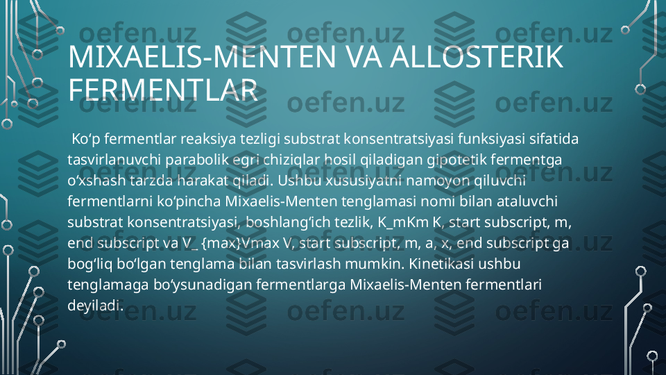 MIXAELIS-MENTEN VA ALLOSTERIK 
FERMENTLAR
  Koʻp fermentlar reaksiya tezligi substrat konsentratsiyasi funksiyasi sifatida 
tasvirlanuvchi parabolik egri chiziqlar hosil qiladigan gipotetik fermentga 
oʻxshash tarzda harakat qiladi. Ushbu xususiyatni namoyon qiluvchi 
fermentlarni koʻpincha Mixaelis-Menten tenglamasi nomi bilan ataluvchi 
substrat konsentratsiyasi, boshlang‘ich tezlik, K_mKm K, start subscript, m, 
end subscript va V_ {max}Vmax V, start subscript, m, a, x, end subscript ga 
bogʻliq boʻlgan tenglama bilan tasvirlash mumkin. Kinetikasi ushbu 
tenglamaga boʻysunadigan fermentlarga Mixaelis-Menten fermentlari 
deyiladi.   