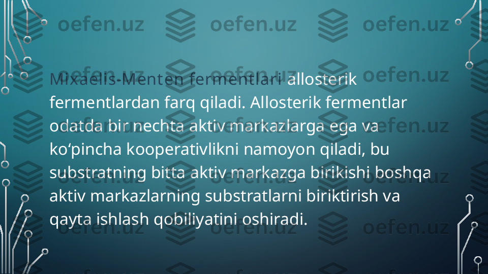 Mixaelis-Ment en ferment lari  allosterik 
fermentlardan farq qiladi. Allosterik fermentlar 
odatda bir nechta aktiv markazlarga ega va 
koʻpincha kooperativlikni namoyon qiladi, bu 
substratning bitta aktiv markazga birikishi boshqa 
aktiv markazlarning substratlarni biriktirish va 
qayta ishlash qobiliyatini oshiradi.  