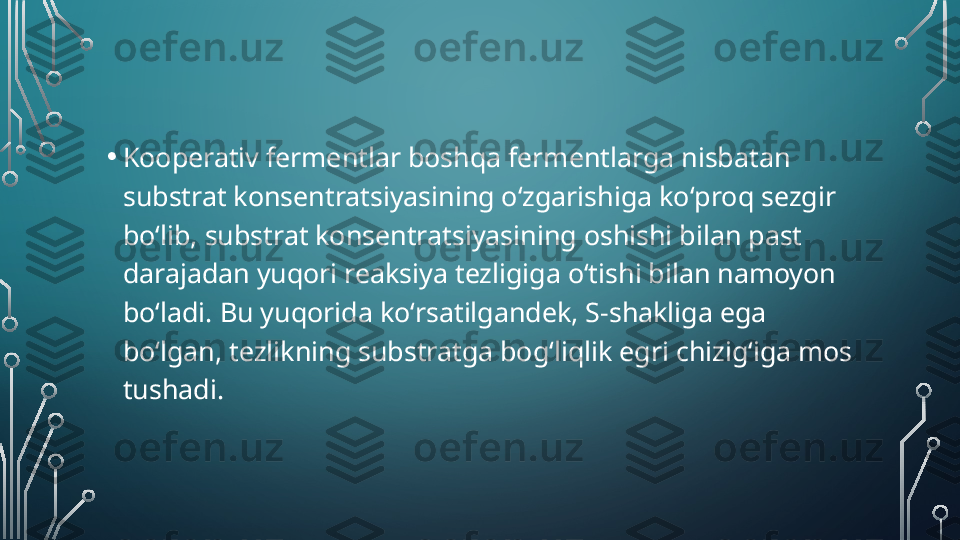 • Kooperativ fermentlar boshqa fermentlarga nisbatan 
substrat konsentratsiyasining oʻzgarishiga koʻproq sezgir 
boʻlib, substrat konsentratsiyasining oshishi bilan past 
darajadan yuqori reaksiya tezligiga oʻtishi bilan namoyon 
boʻladi. Bu yuqorida koʻrsatilgandek, S-shakliga ega 
boʻlgan, tezlikning substratga bogʻliqlik egri chizig‘iga mos 
tushadi.  