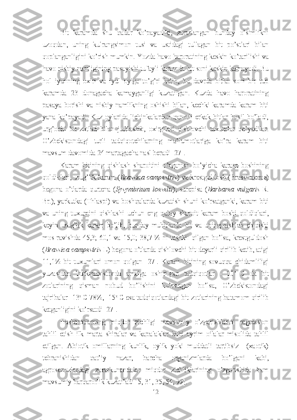 Bit   karamda   shu   qadar   ko’payadiki,   zararlangan   bunday   o’simlikni
uzoqdan,   uning   kulrangsimon   tusi   va   ustidagi   tullagan   bit   po’stlari   bilan
qoplanganligini ko’rish mumkin. Yozda havo haroratining keskin ko’tarilishi va
havo nisbiy namligining pasayishi tufayli karamda bit soni keskin kamayadi. Bu
hol   iyunning   oxiri   va   iyul   oyiga   to’g’ri   kelib,   bu   davrda   bitlar   soni   bir   tup
karamda   23   donagacha   kamayganligi   kuzatilgan.   Kuzda   havo   haroratining
pasaya   borishi   va   nisbiy   namlikning   oshishi   bilan,   kechki   karamda   karam   biti
yana   ko’payadi.   Kuz   oylarida   lichinkalardan   qanotli   erkak   bitlar   hosil   bo’ladi,
urg’ochi   bit   zotlari   bilan   juftlashib,   oxirgilari   qishlovchi   tuxumlar   qo’yadilar.
O’zbekistondagi   turli   tadqiqotchilarning   ma’lumotlariga   ko’ra   karam   biti
mavsum davomida 24 martagacha nasl beradi [27]. 
Karam   bitining   qishlash   sharoitini   o’rganish   bo’yicha   karam   boshining
qoldiqlari, urug’lik karam   ( Brassica campestris )   va krestguldosh ( Brassicaceae )
begona   o’tlarda   qurtena   ( Sysymbrium   loeselii ) ,   surepisa   ( Barbarea   vulgaris   R.
Br.) , yarkutka   (Thlaspi)   va boshqalarda kuzatish shuni  ko’rsatganki, karam biti
va   uning   tuxumini   qishlashi   uchun   eng   qulay   sharoit   karam   boshi   qoldiqlari,
keyin   urug’lik   karam   bo’lib,   bunday   muhitlarda   bit   va   uning   qishlab   chiqishi
mos  ravishda   45,3;   60,1 va  15,0;   38,7 %  ni   tashkil  qilgan  bo’lsa,   krestguldosh
( Brassica campestris  L) begona o’tlarda qishlovchi bit deyarli qirilib ketib, atigi
11,1%   bit   tuxumlari   omon   qolgan   [27].   Karam   bitining   sovuqqa   chidamliligi
yuzasidan   Turkmanistonda   amalga   oshirilgan   tadqiqotlar   -   10 o  
C   da   bit
zotlarining   qisman   nobud   bo’lishini   ko’rsatgan   bo’lsa,   O’zbekistondagi
tajribalar -13 o  
C 78%, -15 o  
C esa tadqiqotlardagi bit zotlarining batamom qirilib
ketganligini ko’rsatdi [27].
Hasharotlarning   miqdor   zichligi   mavsumiy   o’zgarishlarini   regression
tahlil   etish   ilk   marta   shiralar   va   kapalaklar   kabi   ayrim   oilalar   misolida   tahlil
etilgan.   Abiotik   omillarning   kunlik,   oylik   yoki   muddatli   tartibsiz     (xaotik)
tebranishidan   qat’iy   nazar,   barcha   organizmlarda   bo’lgani   kabi,
agrosenozlardagi   zararkunandalar   miqdor   zichliklarining   o’zgarishida   ham
mavsumiy barqarorlik kuzatiladi [5, 31, 35, 54, 99]. 
12 