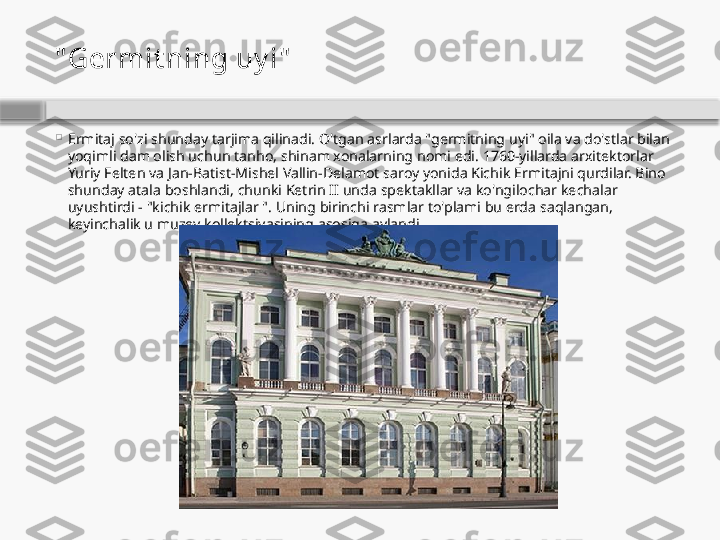 " Germit ning uy i"

Ermitaj so'zi shunday tarjima qilinadi. O'tgan asrlarda "germitning uyi" oila va do'stlar bilan 
yoqimli dam olish uchun tanho, shinam xonalarning nomi edi. 1760-yillarda arxitektorlar 
Yuriy Felten va Jan-Batist-Mishel Vallin-Delamot saroy yonida Kichik Ermitajni qurdilar. Bino 
shunday atala boshlandi, chunki Ketrin II unda spektakllar va ko'ngilochar kechalar 
uyushtirdi - "kichik ermitajlar ". Uning birinchi rasmlar to'plami bu erda saqlangan, 
keyinchalik u muzey kollektsiyasining asosiga aylandi.    