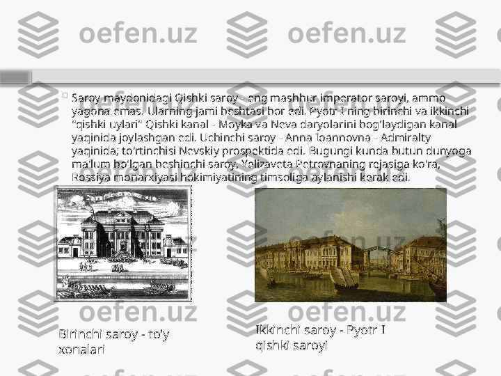 
Saroy maydonidagi Qishki saroy - eng mashhur imperator saroyi, ammo 
yagona emas. Ularning jami beshtasi bor edi. Pyotr I ning birinchi va ikkinchi 
"qishki uylari" Qishki kanal - Moyka va Neva daryolarini bog'laydigan kanal 
yaqinida joylashgan edi. Uchinchi saroy - Anna Ioannovna - Admiralty 
yaqinida; to'rtinchisi Nevskiy prospektida edi. Bugungi kunda butun dunyoga 
ma'lum bo'lgan beshinchi saroy, Yelizaveta Petrovnaning rejasiga ko'ra, 
Rossiya monarxiyasi hokimiyatining timsoliga aylanishi kerak edi.
Ikkinchi saroy - Pyotr I 
qishki saroyiBirinchi saroy - to'y 
xonalari    