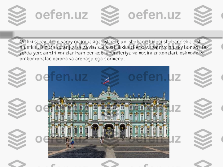 
Qishki saroy ulkan saroy majmuasiga aylandi, uni shahar ichidagi shahar deb atash 
mumkin. Binoda turar joy va davlat xonalari, ikkita cherkov, teatr va muzey bor edi. Bu 
yerda yordamchi xonalar ham bor edi: laboratoriya va xodimlar xonalari, oshxona va 
omborxonalar, otxona va arenaga ega dorixona.    