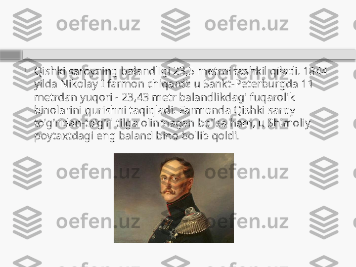 
Qishki saroyning balandligi 23,5 metrni tashkil qiladi. 1844 
yilda Nikolay I farmon chiqardi: u Sankt-Peterburgda 11 
metrdan yuqori - 23,43 metr balandlikdagi fuqarolik 
binolarini qurishni taqiqladi. Farmonda Qishki saroy 
to'g'ridan-to'g'ri tilga olinmagan bo'lsa ham, u Shimoliy 
poytaxtdagi eng baland bino bo'lib qoldi.    