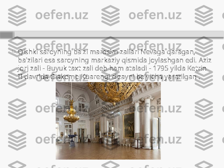 
Qishki saroyning ba'zi marosim zallari Nevaga qaragan, 
ba'zilari esa saroyning markaziy qismida joylashgan edi. Aziz 
Jorj zali - Buyuk taxt zali deb ham ataladi - 1795 yilda Ketrin 
II davrida Giakomo Kuarengi dizayni bo'yicha yaratilgan .    