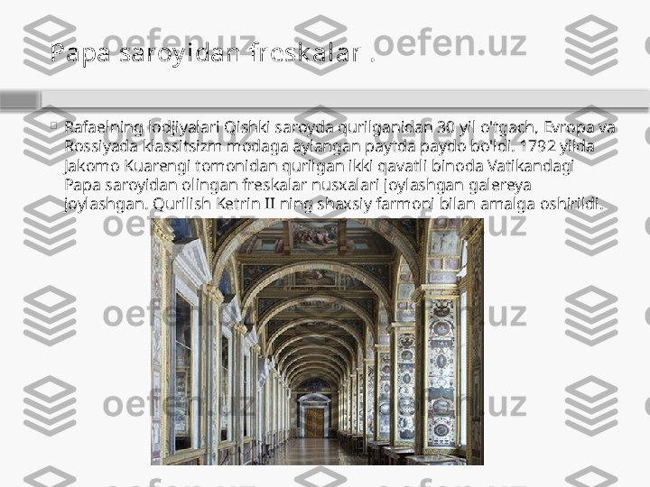 Papa saroy idan fresk alar  .

Rafaelning lodjiyalari Qishki saroyda qurilganidan 30 yil o'tgach, Evropa va 
Rossiyada klassitsizm modaga aylangan paytda paydo bo'ldi. 1792 yilda 
Jakomo Kuarengi tomonidan qurilgan ikki qavatli binoda Vatikandagi 
Papa saroyidan olingan freskalar nusxalari joylashgan galereya 
joylashgan. Qurilish Ketrin II ning shaxsiy farmoni bilan amalga oshirildi.    