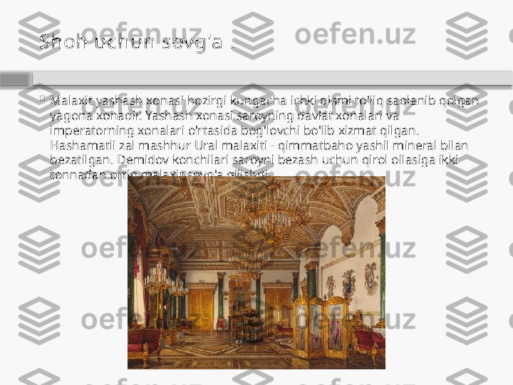 Shoh uchun sov g'a  .

Malaxit yashash xonasi hozirgi kungacha ichki qismi to'liq saqlanib qolgan 
yagona xonadir. Yashash xonasi saroyning davlat xonalari va 
imperatorning xonalari o'rtasida bog'lovchi bo'lib xizmat qilgan. 
Hashamatli zal mashhur Ural malaxiti - qimmatbaho yashil mineral bilan 
bezatilgan. Demidov konchilari saroyni bezash uchun qirol oilasiga ikki 
tonnadan ortiq malaxit sovg'a qilishdi.    