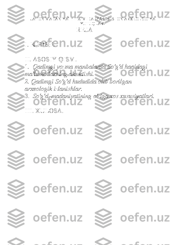 JAHON MADANIYATI TIZIMIDA O’ZBEKISTON ARXEOLOGIYA
YUTUQLARI
REJA 
I.  KIRISH.
II. ASOSIY QISM.
1 .  Qadimgi yozma manbalarda So'g'd haqidagi 
ma'lumotlarning aks etishi.
2 . Qadimgi So'g'd hududida olib borilgan 
arxeologik izlanishlar. 
3.   So'g'd  madaniyatining o'ziga xos xususiyatlari. 
III. XULOSA.    